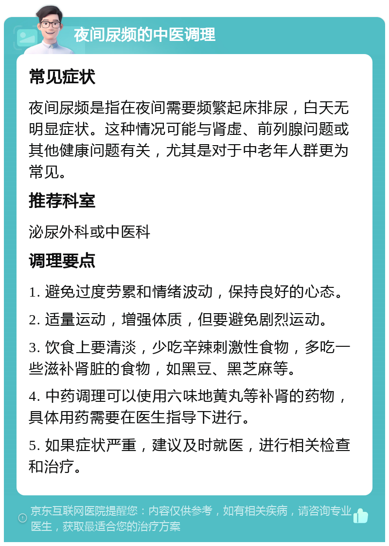 夜间尿频的中医调理 常见症状 夜间尿频是指在夜间需要频繁起床排尿，白天无明显症状。这种情况可能与肾虚、前列腺问题或其他健康问题有关，尤其是对于中老年人群更为常见。 推荐科室 泌尿外科或中医科 调理要点 1. 避免过度劳累和情绪波动，保持良好的心态。 2. 适量运动，增强体质，但要避免剧烈运动。 3. 饮食上要清淡，少吃辛辣刺激性食物，多吃一些滋补肾脏的食物，如黑豆、黑芝麻等。 4. 中药调理可以使用六味地黄丸等补肾的药物，具体用药需要在医生指导下进行。 5. 如果症状严重，建议及时就医，进行相关检查和治疗。