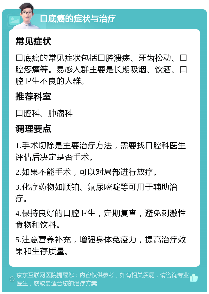 口底癌的症状与治疗 常见症状 口底癌的常见症状包括口腔溃疡、牙齿松动、口腔疼痛等。易感人群主要是长期吸烟、饮酒、口腔卫生不良的人群。 推荐科室 口腔科、肿瘤科 调理要点 1.手术切除是主要治疗方法，需要找口腔科医生评估后决定是否手术。 2.如果不能手术，可以对局部进行放疗。 3.化疗药物如顺铂、氟尿嘧啶等可用于辅助治疗。 4.保持良好的口腔卫生，定期复查，避免刺激性食物和饮料。 5.注意营养补充，增强身体免疫力，提高治疗效果和生存质量。