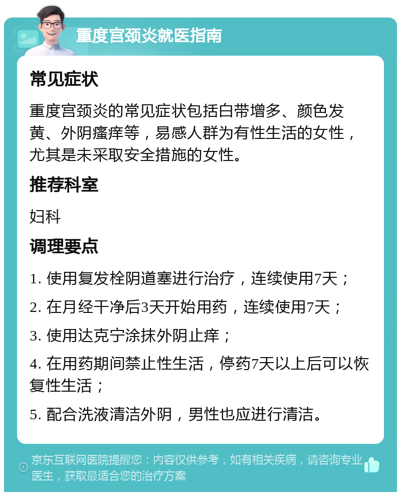 重度宫颈炎就医指南 常见症状 重度宫颈炎的常见症状包括白带增多、颜色发黄、外阴瘙痒等，易感人群为有性生活的女性，尤其是未采取安全措施的女性。 推荐科室 妇科 调理要点 1. 使用复发栓阴道塞进行治疗，连续使用7天； 2. 在月经干净后3天开始用药，连续使用7天； 3. 使用达克宁涂抹外阴止痒； 4. 在用药期间禁止性生活，停药7天以上后可以恢复性生活； 5. 配合洗液清洁外阴，男性也应进行清洁。