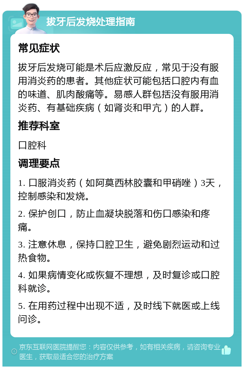 拔牙后发烧处理指南 常见症状 拔牙后发烧可能是术后应激反应，常见于没有服用消炎药的患者。其他症状可能包括口腔内有血的味道、肌肉酸痛等。易感人群包括没有服用消炎药、有基础疾病（如肾炎和甲亢）的人群。 推荐科室 口腔科 调理要点 1. 口服消炎药（如阿莫西林胶囊和甲硝唑）3天，控制感染和发烧。 2. 保护创口，防止血凝块脱落和伤口感染和疼痛。 3. 注意休息，保持口腔卫生，避免剧烈运动和过热食物。 4. 如果病情变化或恢复不理想，及时复诊或口腔科就诊。 5. 在用药过程中出现不适，及时线下就医或上线问诊。