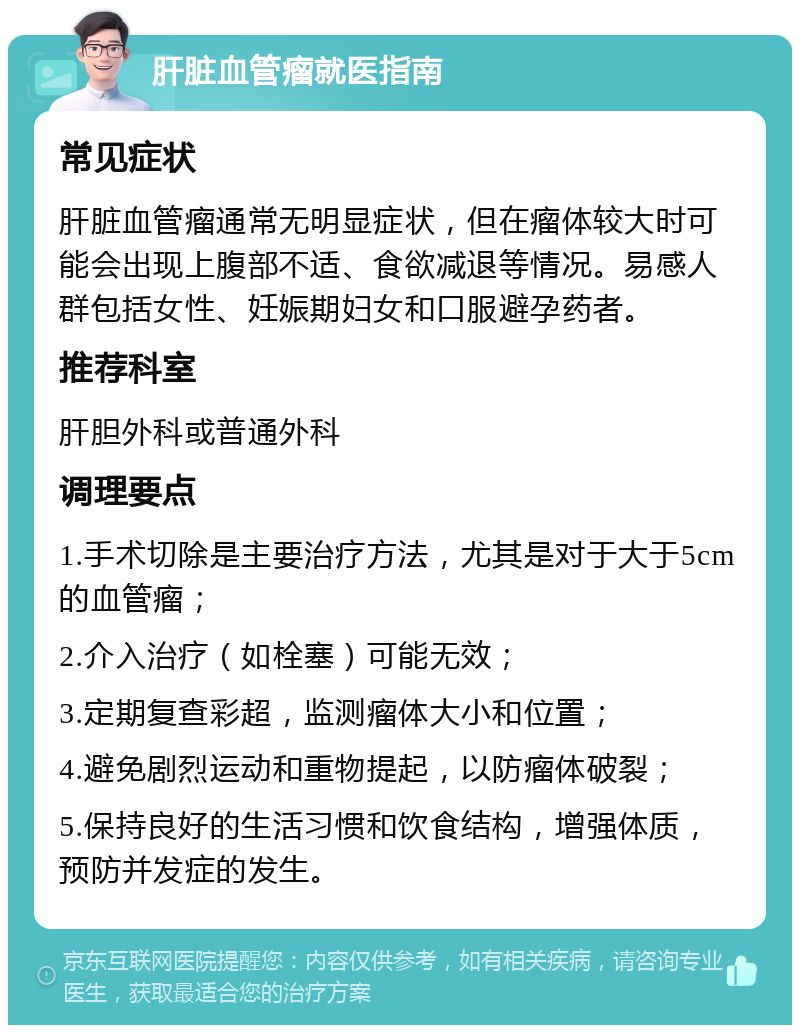 肝脏血管瘤就医指南 常见症状 肝脏血管瘤通常无明显症状，但在瘤体较大时可能会出现上腹部不适、食欲减退等情况。易感人群包括女性、妊娠期妇女和口服避孕药者。 推荐科室 肝胆外科或普通外科 调理要点 1.手术切除是主要治疗方法，尤其是对于大于5cm的血管瘤； 2.介入治疗（如栓塞）可能无效； 3.定期复查彩超，监测瘤体大小和位置； 4.避免剧烈运动和重物提起，以防瘤体破裂； 5.保持良好的生活习惯和饮食结构，增强体质，预防并发症的发生。