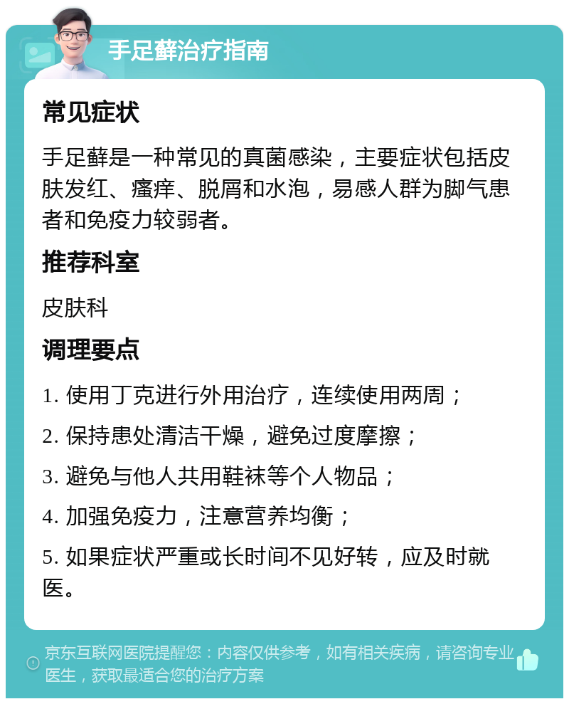 手足藓治疗指南 常见症状 手足藓是一种常见的真菌感染，主要症状包括皮肤发红、瘙痒、脱屑和水泡，易感人群为脚气患者和免疫力较弱者。 推荐科室 皮肤科 调理要点 1. 使用丁克进行外用治疗，连续使用两周； 2. 保持患处清洁干燥，避免过度摩擦； 3. 避免与他人共用鞋袜等个人物品； 4. 加强免疫力，注意营养均衡； 5. 如果症状严重或长时间不见好转，应及时就医。