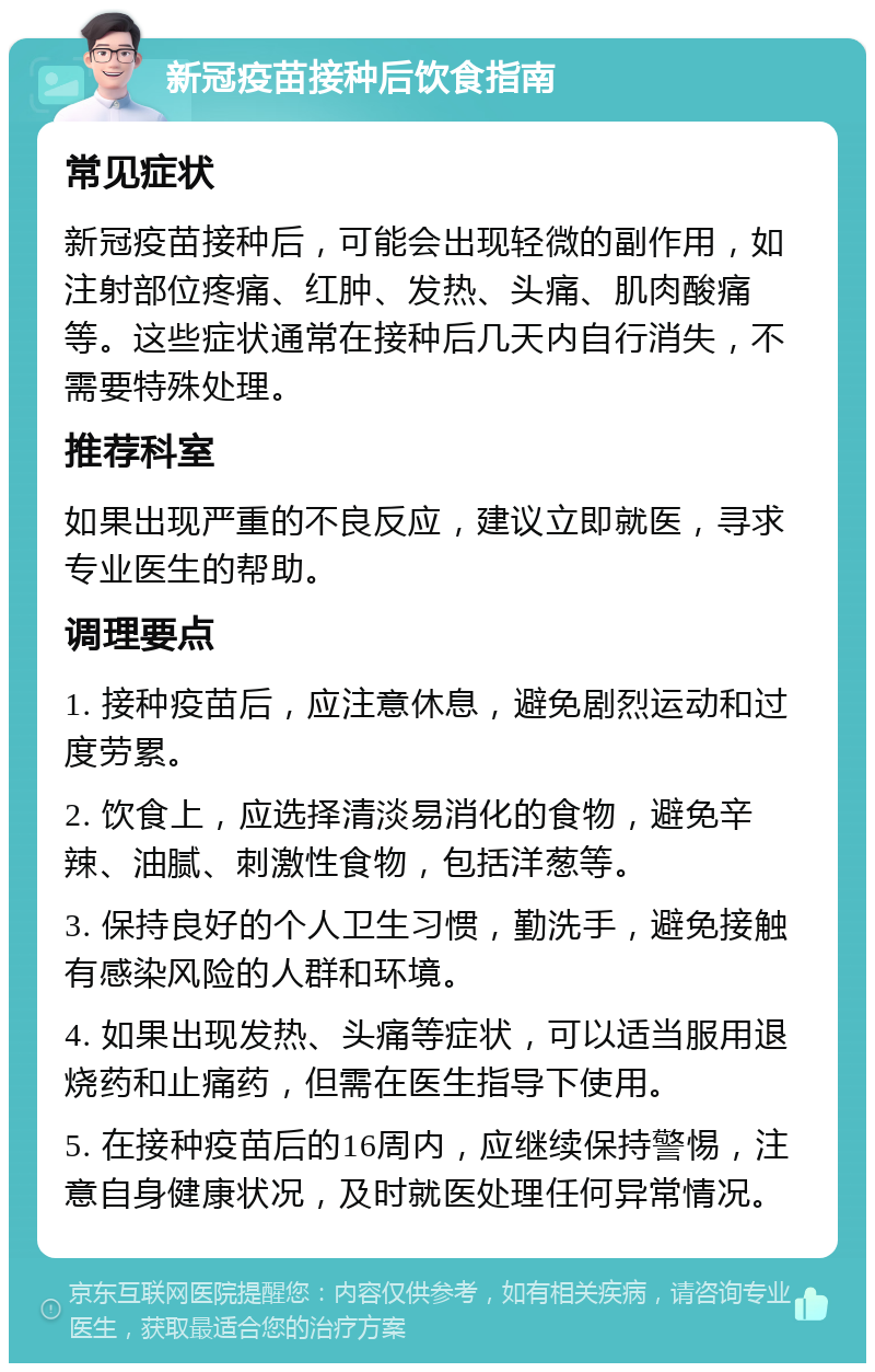 新冠疫苗接种后饮食指南 常见症状 新冠疫苗接种后，可能会出现轻微的副作用，如注射部位疼痛、红肿、发热、头痛、肌肉酸痛等。这些症状通常在接种后几天内自行消失，不需要特殊处理。 推荐科室 如果出现严重的不良反应，建议立即就医，寻求专业医生的帮助。 调理要点 1. 接种疫苗后，应注意休息，避免剧烈运动和过度劳累。 2. 饮食上，应选择清淡易消化的食物，避免辛辣、油腻、刺激性食物，包括洋葱等。 3. 保持良好的个人卫生习惯，勤洗手，避免接触有感染风险的人群和环境。 4. 如果出现发热、头痛等症状，可以适当服用退烧药和止痛药，但需在医生指导下使用。 5. 在接种疫苗后的16周内，应继续保持警惕，注意自身健康状况，及时就医处理任何异常情况。