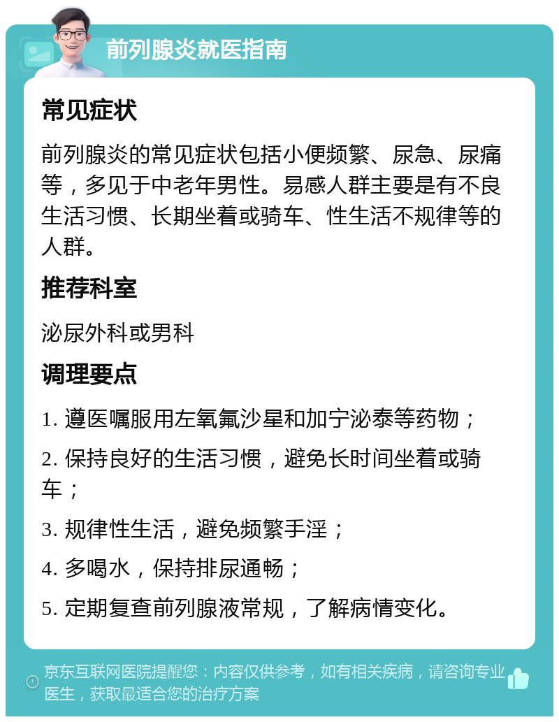 前列腺炎就医指南 常见症状 前列腺炎的常见症状包括小便频繁、尿急、尿痛等，多见于中老年男性。易感人群主要是有不良生活习惯、长期坐着或骑车、性生活不规律等的人群。 推荐科室 泌尿外科或男科 调理要点 1. 遵医嘱服用左氧氟沙星和加宁泌泰等药物； 2. 保持良好的生活习惯，避免长时间坐着或骑车； 3. 规律性生活，避免频繁手淫； 4. 多喝水，保持排尿通畅； 5. 定期复查前列腺液常规，了解病情变化。