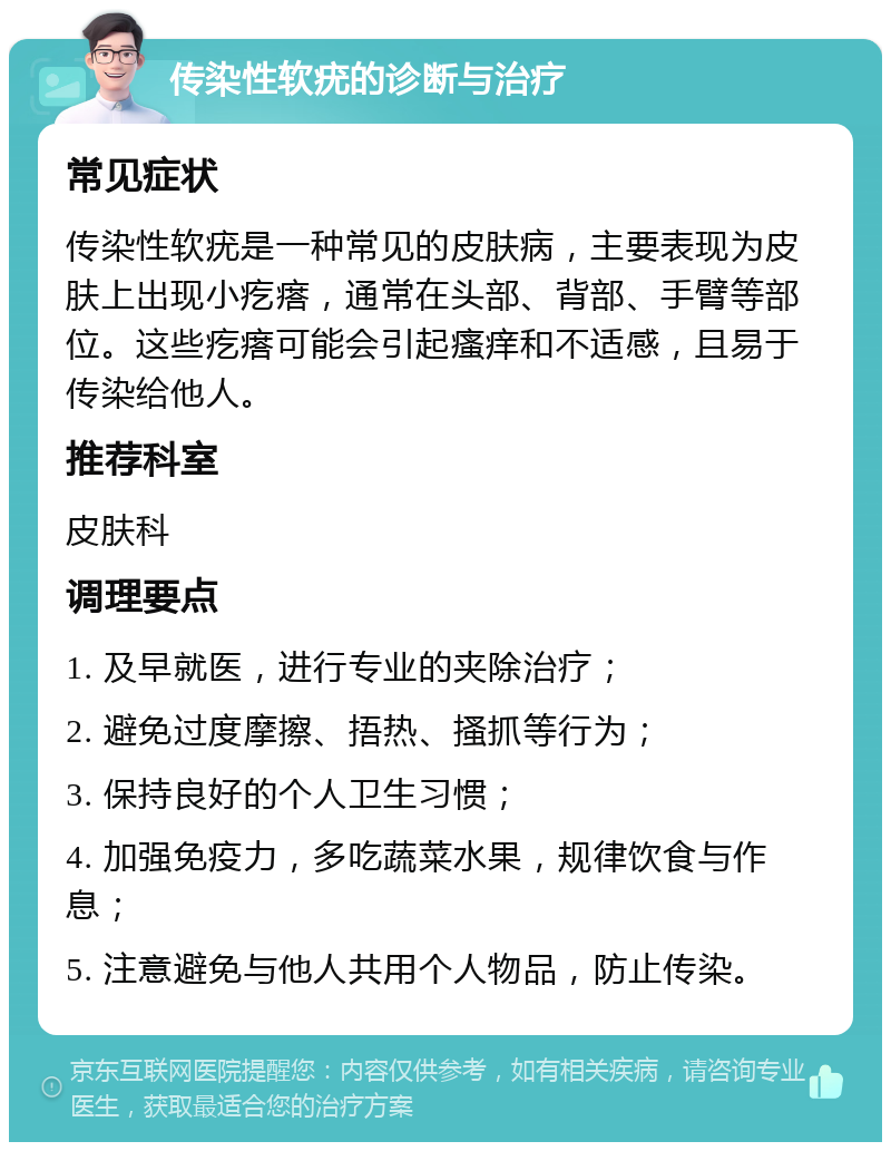 传染性软疣的诊断与治疗 常见症状 传染性软疣是一种常见的皮肤病，主要表现为皮肤上出现小疙瘩，通常在头部、背部、手臂等部位。这些疙瘩可能会引起瘙痒和不适感，且易于传染给他人。 推荐科室 皮肤科 调理要点 1. 及早就医，进行专业的夹除治疗； 2. 避免过度摩擦、捂热、搔抓等行为； 3. 保持良好的个人卫生习惯； 4. 加强免疫力，多吃蔬菜水果，规律饮食与作息； 5. 注意避免与他人共用个人物品，防止传染。