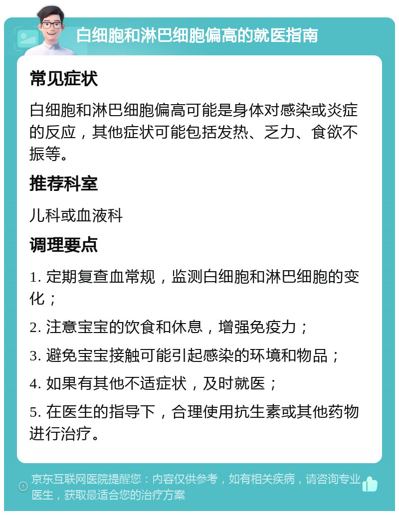 白细胞和淋巴细胞偏高的就医指南 常见症状 白细胞和淋巴细胞偏高可能是身体对感染或炎症的反应，其他症状可能包括发热、乏力、食欲不振等。 推荐科室 儿科或血液科 调理要点 1. 定期复查血常规，监测白细胞和淋巴细胞的变化； 2. 注意宝宝的饮食和休息，增强免疫力； 3. 避免宝宝接触可能引起感染的环境和物品； 4. 如果有其他不适症状，及时就医； 5. 在医生的指导下，合理使用抗生素或其他药物进行治疗。