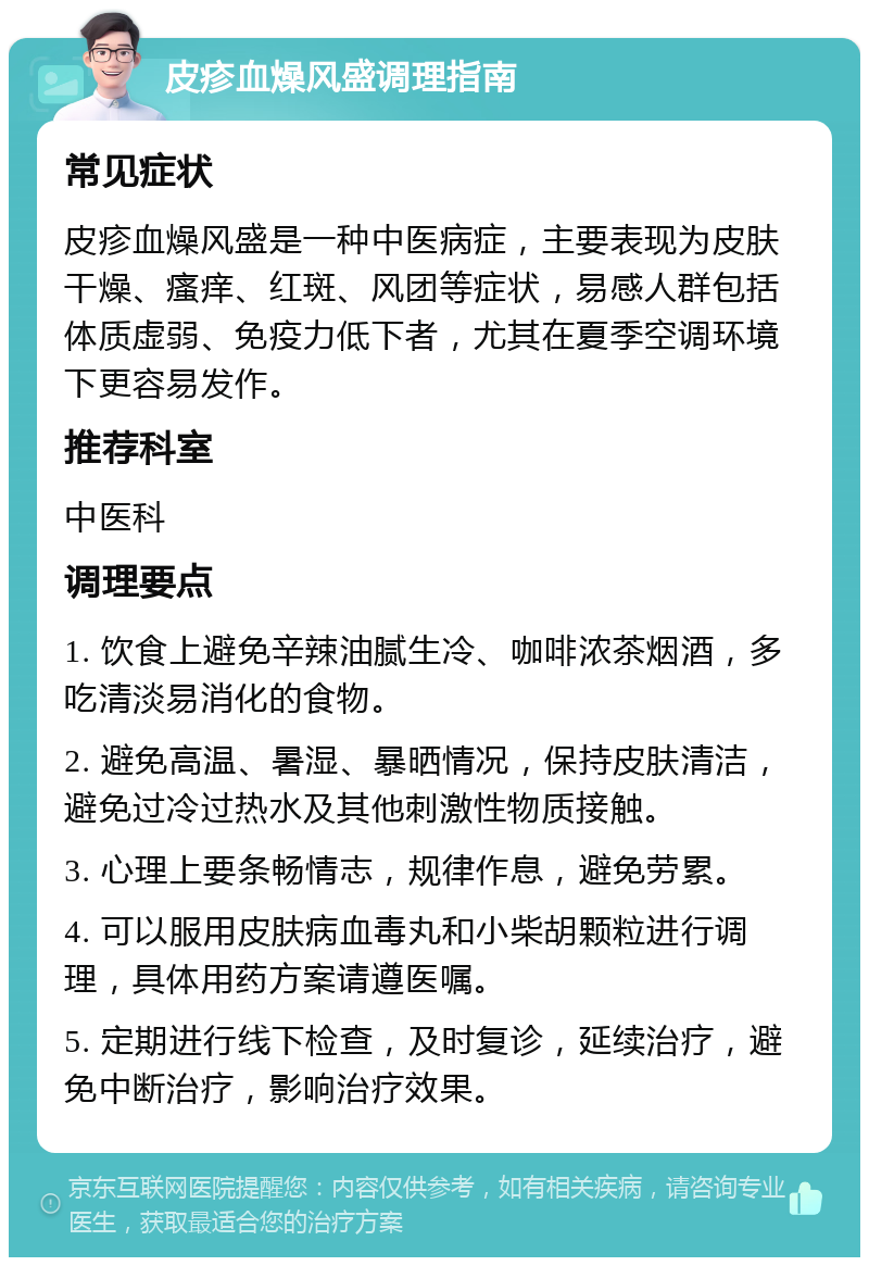 皮疹血燥风盛调理指南 常见症状 皮疹血燥风盛是一种中医病症，主要表现为皮肤干燥、瘙痒、红斑、风团等症状，易感人群包括体质虚弱、免疫力低下者，尤其在夏季空调环境下更容易发作。 推荐科室 中医科 调理要点 1. 饮食上避免辛辣油腻生冷、咖啡浓茶烟酒，多吃清淡易消化的食物。 2. 避免高温、暑湿、暴晒情况，保持皮肤清洁，避免过冷过热水及其他刺激性物质接触。 3. 心理上要条畅情志，规律作息，避免劳累。 4. 可以服用皮肤病血毒丸和小柴胡颗粒进行调理，具体用药方案请遵医嘱。 5. 定期进行线下检查，及时复诊，延续治疗，避免中断治疗，影响治疗效果。