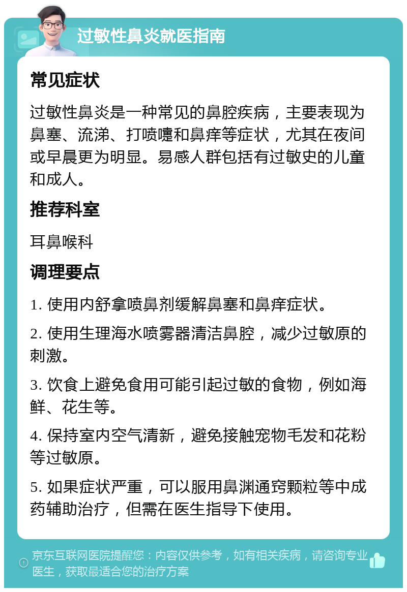 过敏性鼻炎就医指南 常见症状 过敏性鼻炎是一种常见的鼻腔疾病，主要表现为鼻塞、流涕、打喷嚏和鼻痒等症状，尤其在夜间或早晨更为明显。易感人群包括有过敏史的儿童和成人。 推荐科室 耳鼻喉科 调理要点 1. 使用内舒拿喷鼻剂缓解鼻塞和鼻痒症状。 2. 使用生理海水喷雾器清洁鼻腔，减少过敏原的刺激。 3. 饮食上避免食用可能引起过敏的食物，例如海鲜、花生等。 4. 保持室内空气清新，避免接触宠物毛发和花粉等过敏原。 5. 如果症状严重，可以服用鼻渊通窍颗粒等中成药辅助治疗，但需在医生指导下使用。