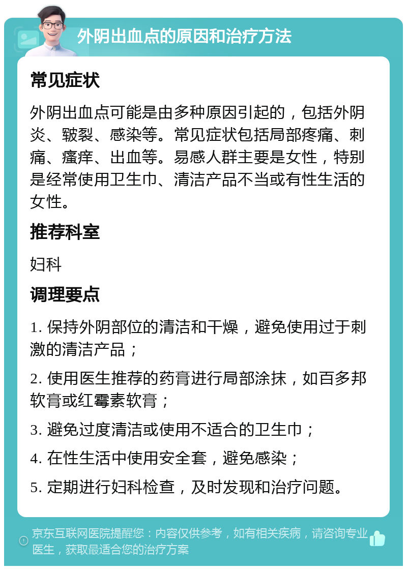 外阴出血点的原因和治疗方法 常见症状 外阴出血点可能是由多种原因引起的，包括外阴炎、皲裂、感染等。常见症状包括局部疼痛、刺痛、瘙痒、出血等。易感人群主要是女性，特别是经常使用卫生巾、清洁产品不当或有性生活的女性。 推荐科室 妇科 调理要点 1. 保持外阴部位的清洁和干燥，避免使用过于刺激的清洁产品； 2. 使用医生推荐的药膏进行局部涂抹，如百多邦软膏或红霉素软膏； 3. 避免过度清洁或使用不适合的卫生巾； 4. 在性生活中使用安全套，避免感染； 5. 定期进行妇科检查，及时发现和治疗问题。