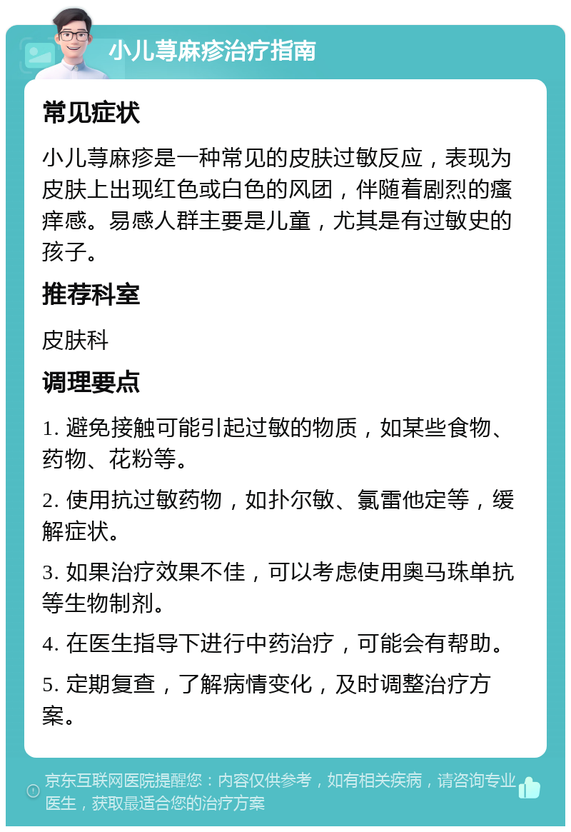 小儿荨麻疹治疗指南 常见症状 小儿荨麻疹是一种常见的皮肤过敏反应，表现为皮肤上出现红色或白色的风团，伴随着剧烈的瘙痒感。易感人群主要是儿童，尤其是有过敏史的孩子。 推荐科室 皮肤科 调理要点 1. 避免接触可能引起过敏的物质，如某些食物、药物、花粉等。 2. 使用抗过敏药物，如扑尔敏、氯雷他定等，缓解症状。 3. 如果治疗效果不佳，可以考虑使用奥马珠单抗等生物制剂。 4. 在医生指导下进行中药治疗，可能会有帮助。 5. 定期复查，了解病情变化，及时调整治疗方案。