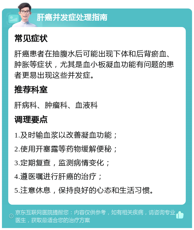 肝癌并发症处理指南 常见症状 肝癌患者在抽腹水后可能出现下体和后背瘀血、肿胀等症状，尤其是血小板凝血功能有问题的患者更易出现这些并发症。 推荐科室 肝病科、肿瘤科、血液科 调理要点 1.及时输血浆以改善凝血功能； 2.使用开塞露等药物缓解便秘； 3.定期复查，监测病情变化； 4.遵医嘱进行肝癌的治疗； 5.注意休息，保持良好的心态和生活习惯。