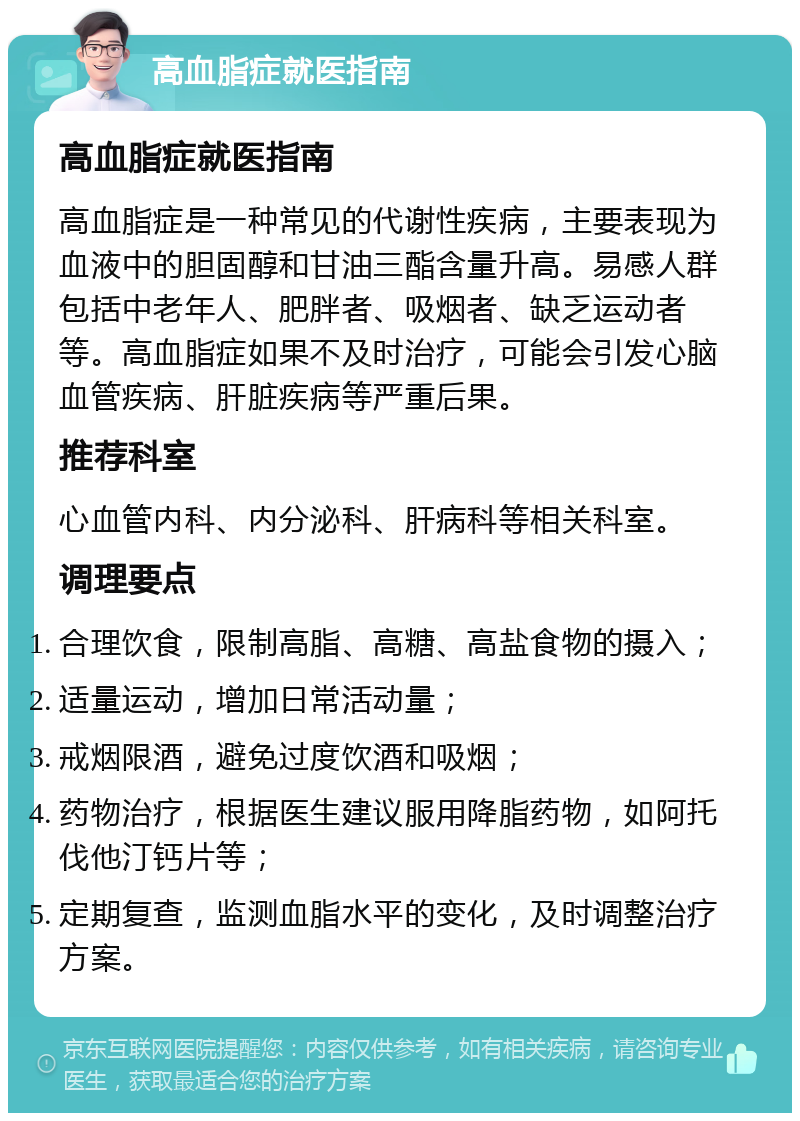 高血脂症就医指南 高血脂症就医指南 高血脂症是一种常见的代谢性疾病，主要表现为血液中的胆固醇和甘油三酯含量升高。易感人群包括中老年人、肥胖者、吸烟者、缺乏运动者等。高血脂症如果不及时治疗，可能会引发心脑血管疾病、肝脏疾病等严重后果。 推荐科室 心血管内科、内分泌科、肝病科等相关科室。 调理要点 合理饮食，限制高脂、高糖、高盐食物的摄入； 适量运动，增加日常活动量； 戒烟限酒，避免过度饮酒和吸烟； 药物治疗，根据医生建议服用降脂药物，如阿托伐他汀钙片等； 定期复查，监测血脂水平的变化，及时调整治疗方案。