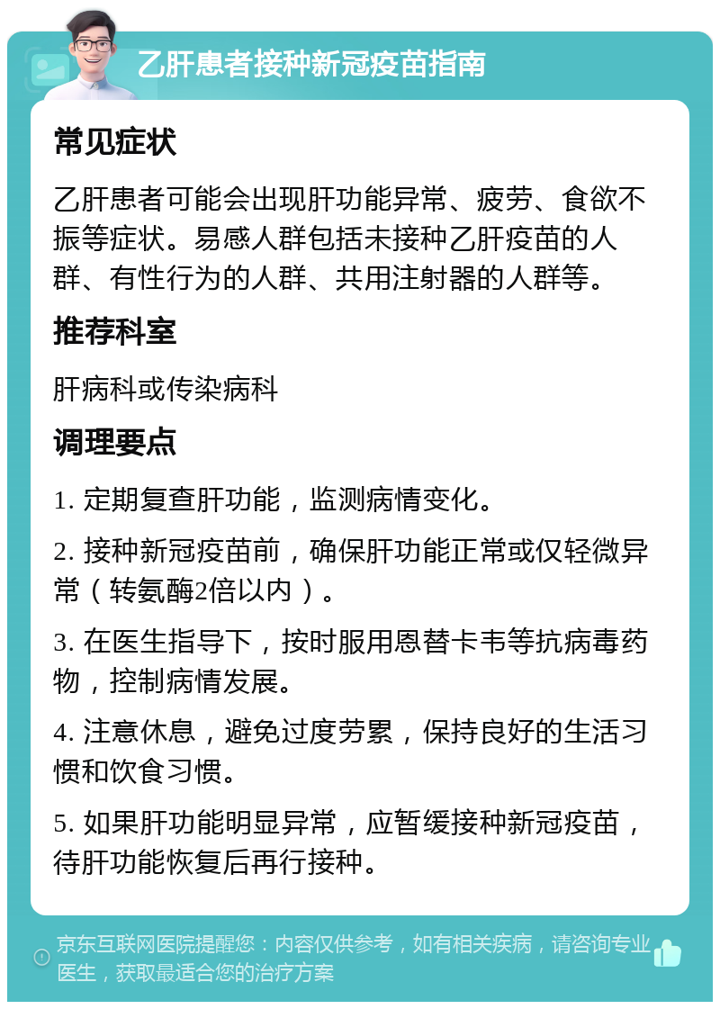 乙肝患者接种新冠疫苗指南 常见症状 乙肝患者可能会出现肝功能异常、疲劳、食欲不振等症状。易感人群包括未接种乙肝疫苗的人群、有性行为的人群、共用注射器的人群等。 推荐科室 肝病科或传染病科 调理要点 1. 定期复查肝功能，监测病情变化。 2. 接种新冠疫苗前，确保肝功能正常或仅轻微异常（转氨酶2倍以内）。 3. 在医生指导下，按时服用恩替卡韦等抗病毒药物，控制病情发展。 4. 注意休息，避免过度劳累，保持良好的生活习惯和饮食习惯。 5. 如果肝功能明显异常，应暂缓接种新冠疫苗，待肝功能恢复后再行接种。