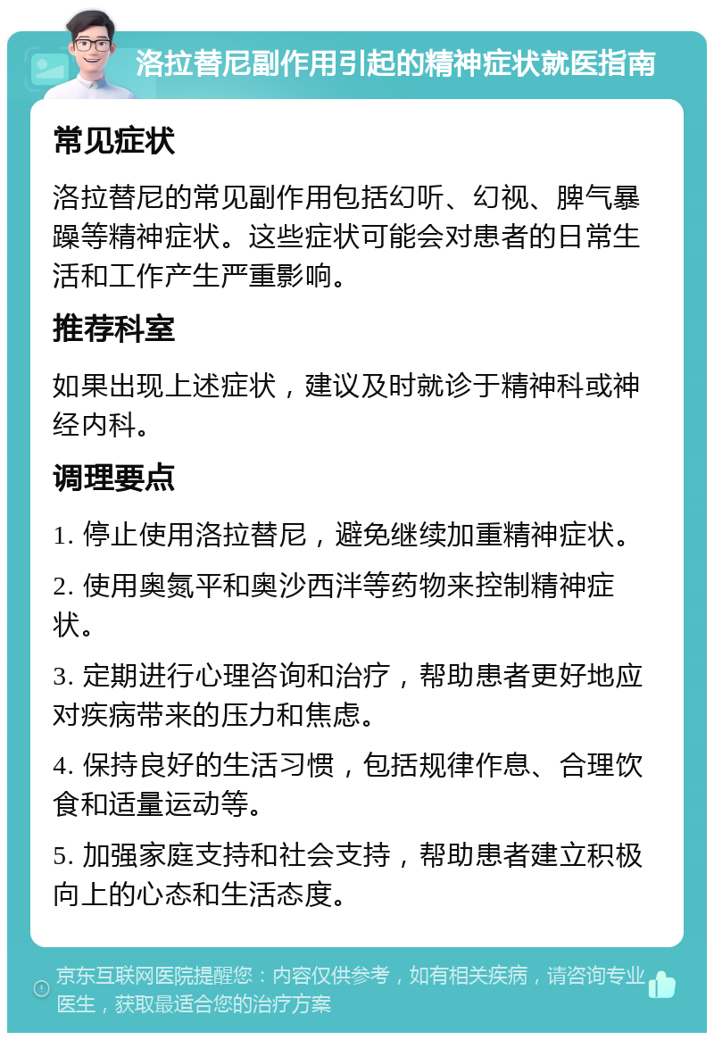 洛拉替尼副作用引起的精神症状就医指南 常见症状 洛拉替尼的常见副作用包括幻听、幻视、脾气暴躁等精神症状。这些症状可能会对患者的日常生活和工作产生严重影响。 推荐科室 如果出现上述症状，建议及时就诊于精神科或神经内科。 调理要点 1. 停止使用洛拉替尼，避免继续加重精神症状。 2. 使用奥氮平和奥沙西泮等药物来控制精神症状。 3. 定期进行心理咨询和治疗，帮助患者更好地应对疾病带来的压力和焦虑。 4. 保持良好的生活习惯，包括规律作息、合理饮食和适量运动等。 5. 加强家庭支持和社会支持，帮助患者建立积极向上的心态和生活态度。