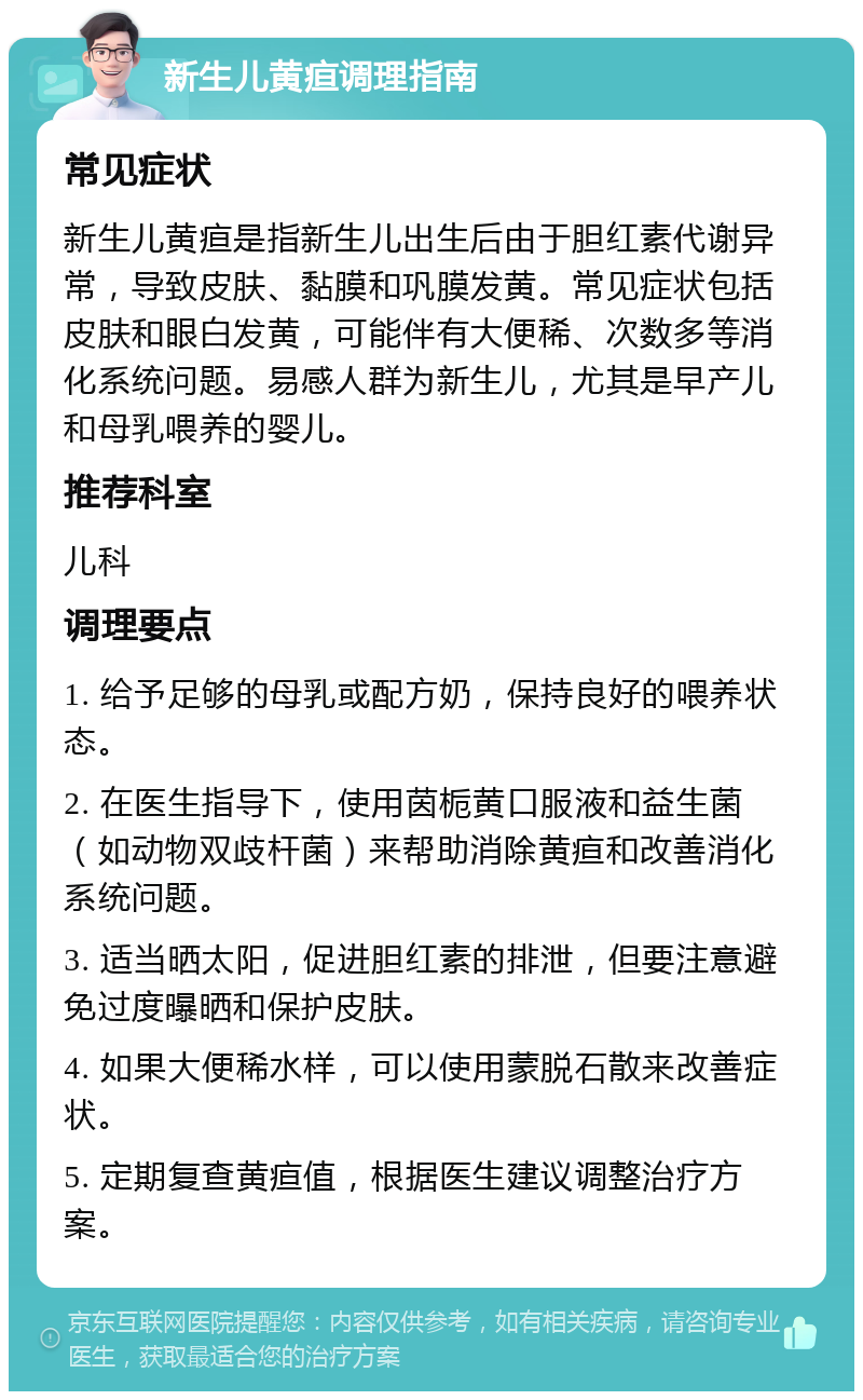 新生儿黄疸调理指南 常见症状 新生儿黄疸是指新生儿出生后由于胆红素代谢异常，导致皮肤、黏膜和巩膜发黄。常见症状包括皮肤和眼白发黄，可能伴有大便稀、次数多等消化系统问题。易感人群为新生儿，尤其是早产儿和母乳喂养的婴儿。 推荐科室 儿科 调理要点 1. 给予足够的母乳或配方奶，保持良好的喂养状态。 2. 在医生指导下，使用茵栀黄口服液和益生菌（如动物双歧杆菌）来帮助消除黄疸和改善消化系统问题。 3. 适当晒太阳，促进胆红素的排泄，但要注意避免过度曝晒和保护皮肤。 4. 如果大便稀水样，可以使用蒙脱石散来改善症状。 5. 定期复查黄疸值，根据医生建议调整治疗方案。