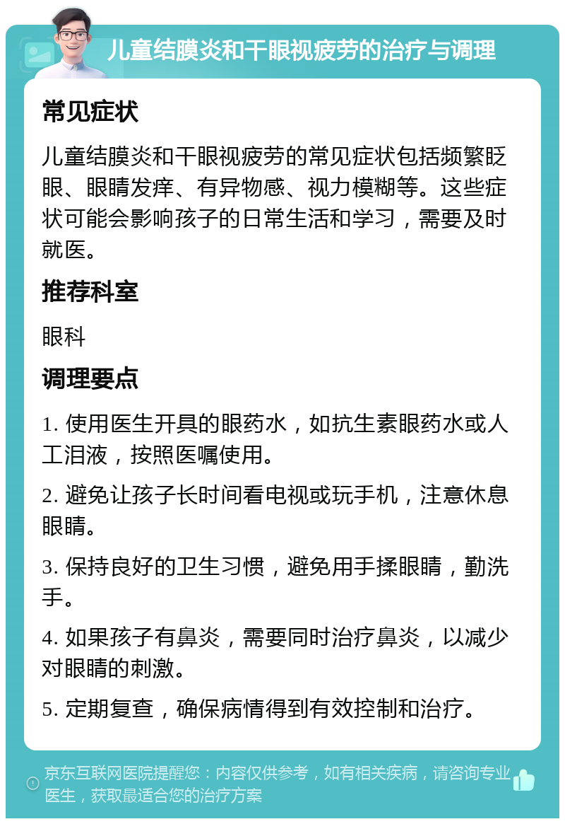 儿童结膜炎和干眼视疲劳的治疗与调理 常见症状 儿童结膜炎和干眼视疲劳的常见症状包括频繁眨眼、眼睛发痒、有异物感、视力模糊等。这些症状可能会影响孩子的日常生活和学习，需要及时就医。 推荐科室 眼科 调理要点 1. 使用医生开具的眼药水，如抗生素眼药水或人工泪液，按照医嘱使用。 2. 避免让孩子长时间看电视或玩手机，注意休息眼睛。 3. 保持良好的卫生习惯，避免用手揉眼睛，勤洗手。 4. 如果孩子有鼻炎，需要同时治疗鼻炎，以减少对眼睛的刺激。 5. 定期复查，确保病情得到有效控制和治疗。