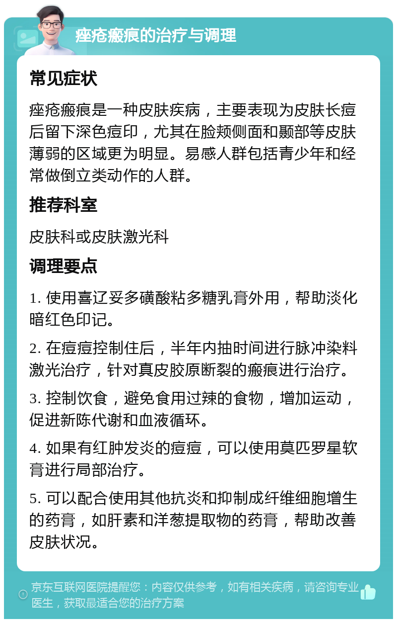 痤疮瘢痕的治疗与调理 常见症状 痤疮瘢痕是一种皮肤疾病，主要表现为皮肤长痘后留下深色痘印，尤其在脸颊侧面和颞部等皮肤薄弱的区域更为明显。易感人群包括青少年和经常做倒立类动作的人群。 推荐科室 皮肤科或皮肤激光科 调理要点 1. 使用喜辽妥多磺酸粘多糖乳膏外用，帮助淡化暗红色印记。 2. 在痘痘控制住后，半年内抽时间进行脉冲染料激光治疗，针对真皮胶原断裂的瘢痕进行治疗。 3. 控制饮食，避免食用过辣的食物，增加运动，促进新陈代谢和血液循环。 4. 如果有红肿发炎的痘痘，可以使用莫匹罗星软膏进行局部治疗。 5. 可以配合使用其他抗炎和抑制成纤维细胞增生的药膏，如肝素和洋葱提取物的药膏，帮助改善皮肤状况。