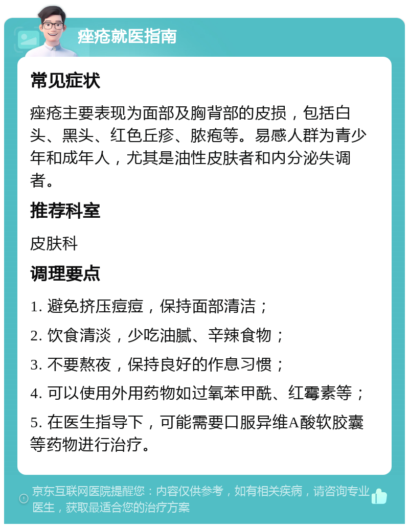 痤疮就医指南 常见症状 痤疮主要表现为面部及胸背部的皮损，包括白头、黑头、红色丘疹、脓疱等。易感人群为青少年和成年人，尤其是油性皮肤者和内分泌失调者。 推荐科室 皮肤科 调理要点 1. 避免挤压痘痘，保持面部清洁； 2. 饮食清淡，少吃油腻、辛辣食物； 3. 不要熬夜，保持良好的作息习惯； 4. 可以使用外用药物如过氧苯甲酰、红霉素等； 5. 在医生指导下，可能需要口服异维A酸软胶囊等药物进行治疗。