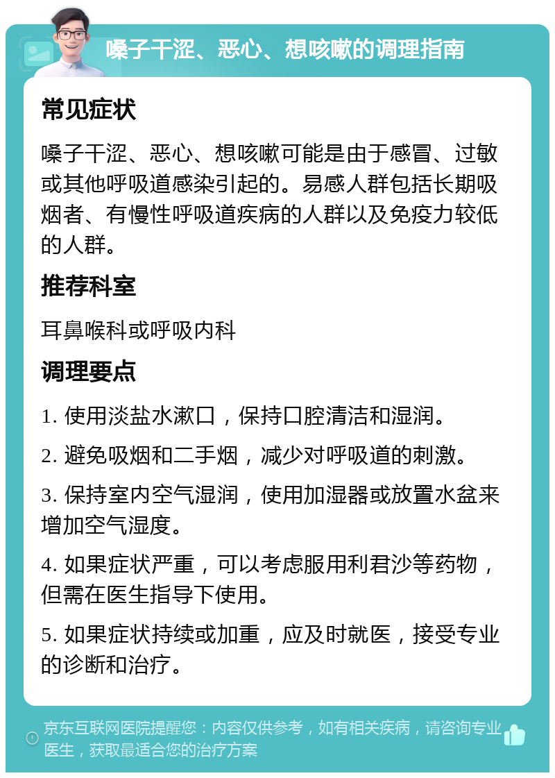 嗓子干涩、恶心、想咳嗽的调理指南 常见症状 嗓子干涩、恶心、想咳嗽可能是由于感冒、过敏或其他呼吸道感染引起的。易感人群包括长期吸烟者、有慢性呼吸道疾病的人群以及免疫力较低的人群。 推荐科室 耳鼻喉科或呼吸内科 调理要点 1. 使用淡盐水漱口，保持口腔清洁和湿润。 2. 避免吸烟和二手烟，减少对呼吸道的刺激。 3. 保持室内空气湿润，使用加湿器或放置水盆来增加空气湿度。 4. 如果症状严重，可以考虑服用利君沙等药物，但需在医生指导下使用。 5. 如果症状持续或加重，应及时就医，接受专业的诊断和治疗。