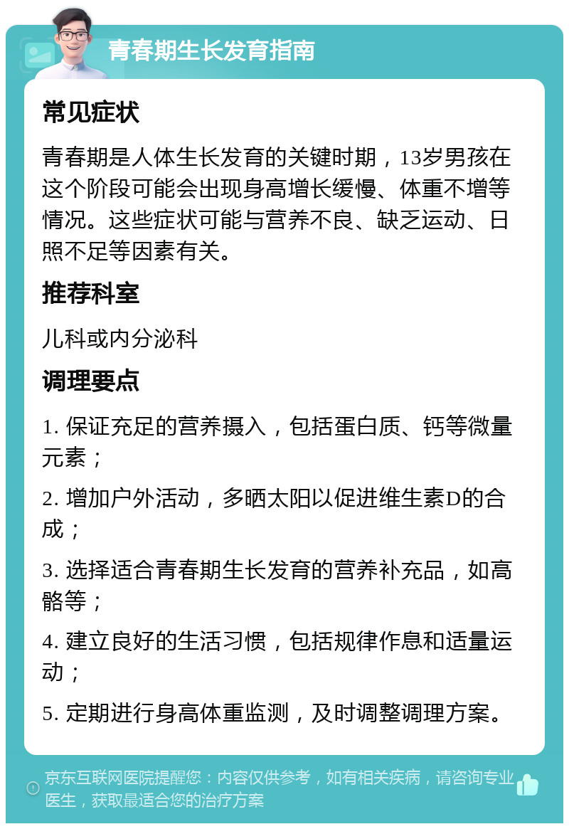 青春期生长发育指南 常见症状 青春期是人体生长发育的关键时期，13岁男孩在这个阶段可能会出现身高增长缓慢、体重不增等情况。这些症状可能与营养不良、缺乏运动、日照不足等因素有关。 推荐科室 儿科或内分泌科 调理要点 1. 保证充足的营养摄入，包括蛋白质、钙等微量元素； 2. 增加户外活动，多晒太阳以促进维生素D的合成； 3. 选择适合青春期生长发育的营养补充品，如高骼等； 4. 建立良好的生活习惯，包括规律作息和适量运动； 5. 定期进行身高体重监测，及时调整调理方案。