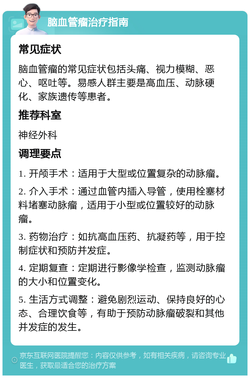 脑血管瘤治疗指南 常见症状 脑血管瘤的常见症状包括头痛、视力模糊、恶心、呕吐等。易感人群主要是高血压、动脉硬化、家族遗传等患者。 推荐科室 神经外科 调理要点 1. 开颅手术：适用于大型或位置复杂的动脉瘤。 2. 介入手术：通过血管内插入导管，使用栓塞材料堵塞动脉瘤，适用于小型或位置较好的动脉瘤。 3. 药物治疗：如抗高血压药、抗凝药等，用于控制症状和预防并发症。 4. 定期复查：定期进行影像学检查，监测动脉瘤的大小和位置变化。 5. 生活方式调整：避免剧烈运动、保持良好的心态、合理饮食等，有助于预防动脉瘤破裂和其他并发症的发生。