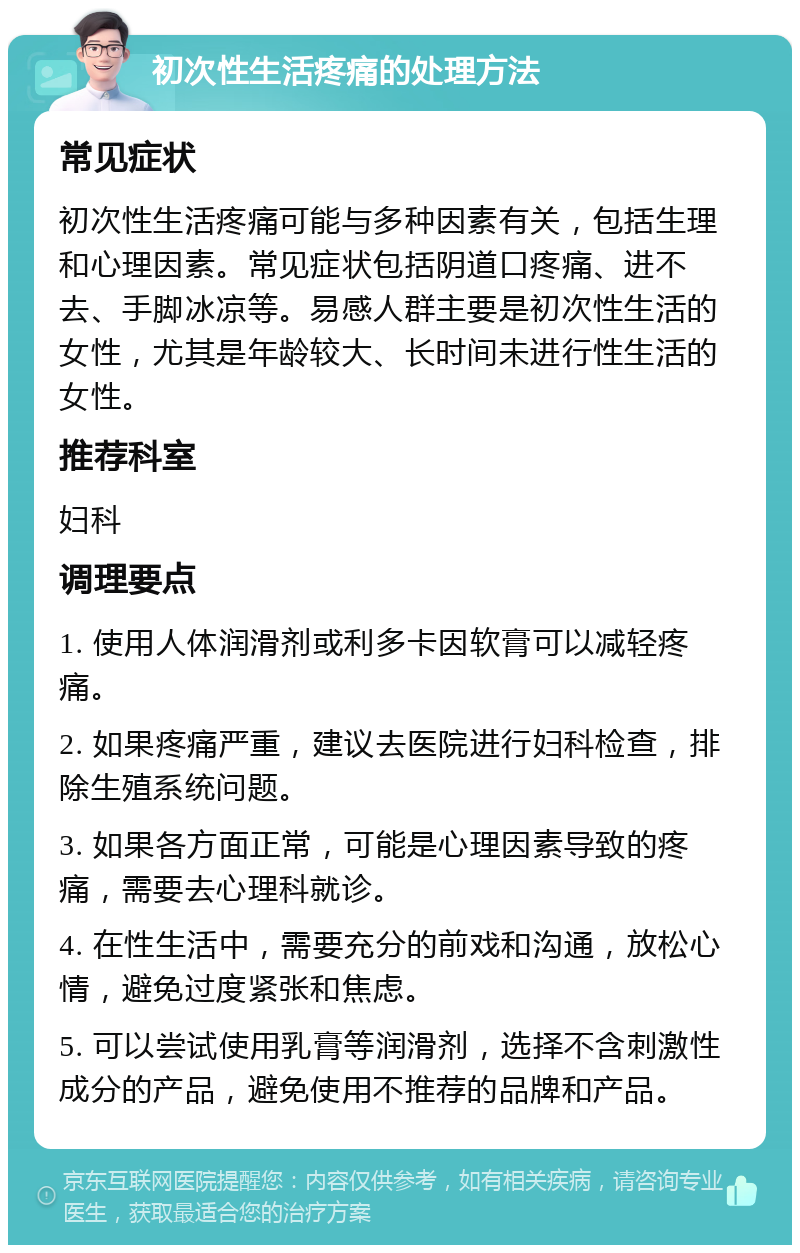 初次性生活疼痛的处理方法 常见症状 初次性生活疼痛可能与多种因素有关，包括生理和心理因素。常见症状包括阴道口疼痛、进不去、手脚冰凉等。易感人群主要是初次性生活的女性，尤其是年龄较大、长时间未进行性生活的女性。 推荐科室 妇科 调理要点 1. 使用人体润滑剂或利多卡因软膏可以减轻疼痛。 2. 如果疼痛严重，建议去医院进行妇科检查，排除生殖系统问题。 3. 如果各方面正常，可能是心理因素导致的疼痛，需要去心理科就诊。 4. 在性生活中，需要充分的前戏和沟通，放松心情，避免过度紧张和焦虑。 5. 可以尝试使用乳膏等润滑剂，选择不含刺激性成分的产品，避免使用不推荐的品牌和产品。