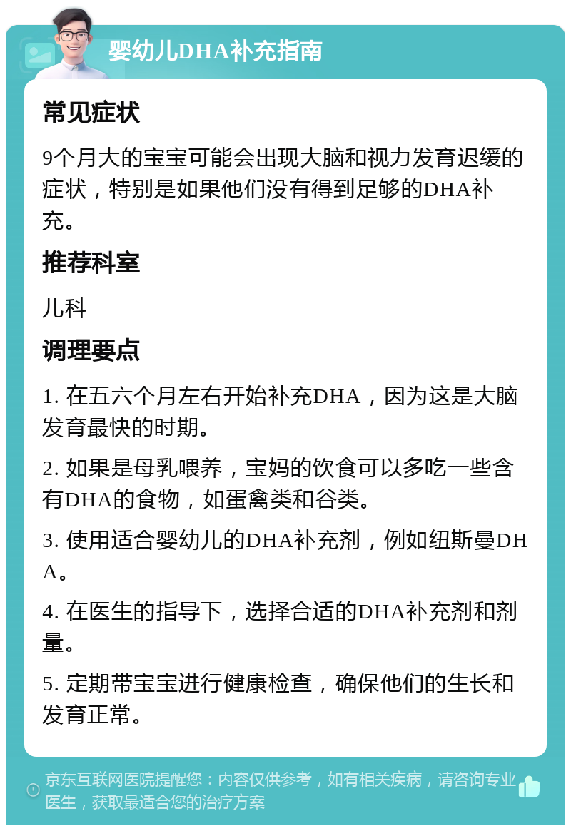 婴幼儿DHA补充指南 常见症状 9个月大的宝宝可能会出现大脑和视力发育迟缓的症状，特别是如果他们没有得到足够的DHA补充。 推荐科室 儿科 调理要点 1. 在五六个月左右开始补充DHA，因为这是大脑发育最快的时期。 2. 如果是母乳喂养，宝妈的饮食可以多吃一些含有DHA的食物，如蛋禽类和谷类。 3. 使用适合婴幼儿的DHA补充剂，例如纽斯曼DHA。 4. 在医生的指导下，选择合适的DHA补充剂和剂量。 5. 定期带宝宝进行健康检查，确保他们的生长和发育正常。