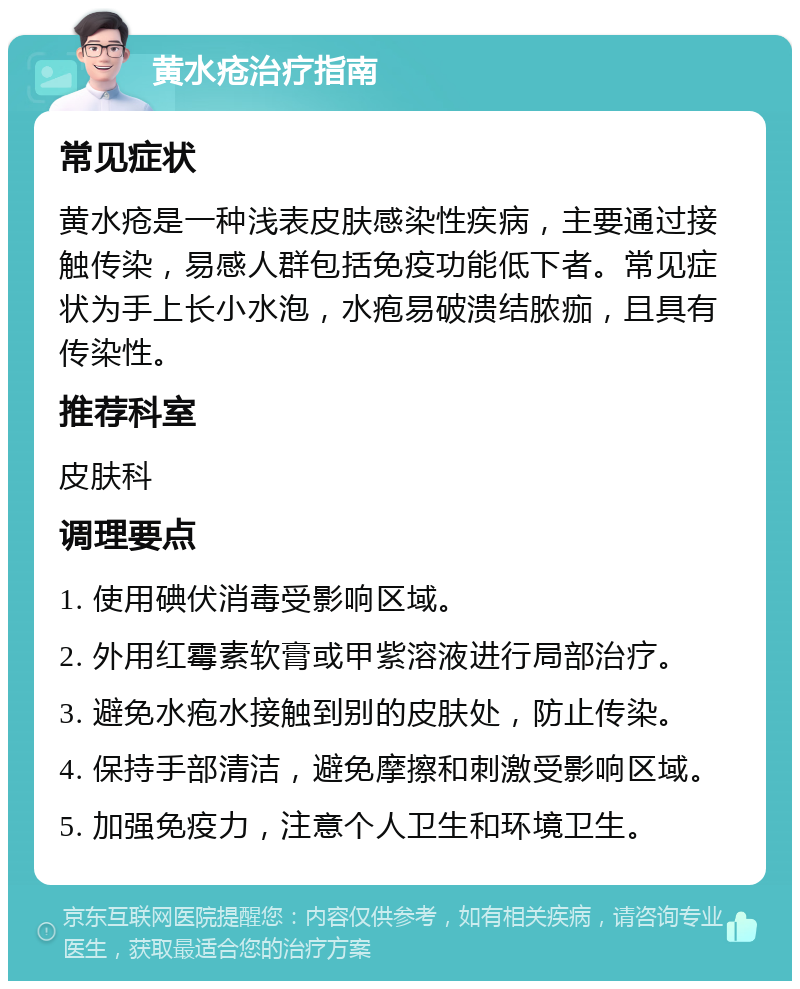 黄水疮治疗指南 常见症状 黄水疮是一种浅表皮肤感染性疾病，主要通过接触传染，易感人群包括免疫功能低下者。常见症状为手上长小水泡，水疱易破溃结脓痂，且具有传染性。 推荐科室 皮肤科 调理要点 1. 使用碘伏消毒受影响区域。 2. 外用红霉素软膏或甲紫溶液进行局部治疗。 3. 避免水疱水接触到别的皮肤处，防止传染。 4. 保持手部清洁，避免摩擦和刺激受影响区域。 5. 加强免疫力，注意个人卫生和环境卫生。