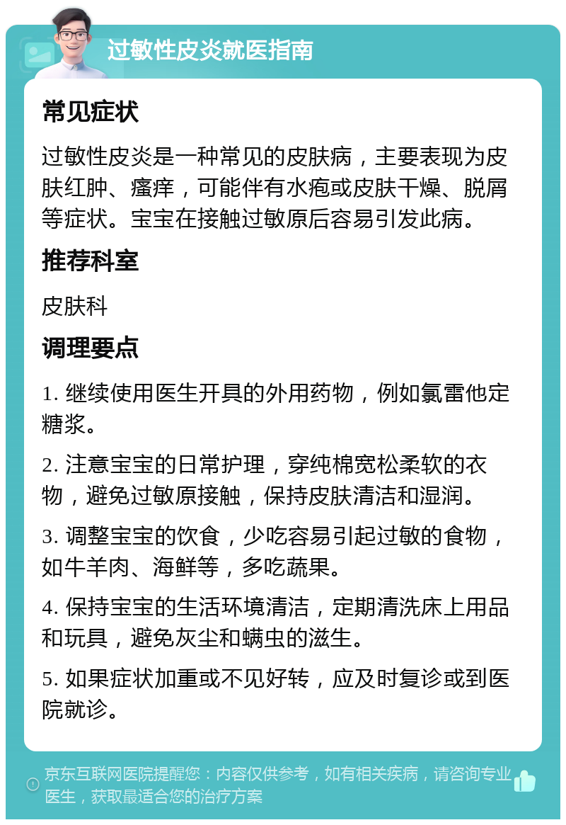 过敏性皮炎就医指南 常见症状 过敏性皮炎是一种常见的皮肤病，主要表现为皮肤红肿、瘙痒，可能伴有水疱或皮肤干燥、脱屑等症状。宝宝在接触过敏原后容易引发此病。 推荐科室 皮肤科 调理要点 1. 继续使用医生开具的外用药物，例如氯雷他定糖浆。 2. 注意宝宝的日常护理，穿纯棉宽松柔软的衣物，避免过敏原接触，保持皮肤清洁和湿润。 3. 调整宝宝的饮食，少吃容易引起过敏的食物，如牛羊肉、海鲜等，多吃蔬果。 4. 保持宝宝的生活环境清洁，定期清洗床上用品和玩具，避免灰尘和螨虫的滋生。 5. 如果症状加重或不见好转，应及时复诊或到医院就诊。