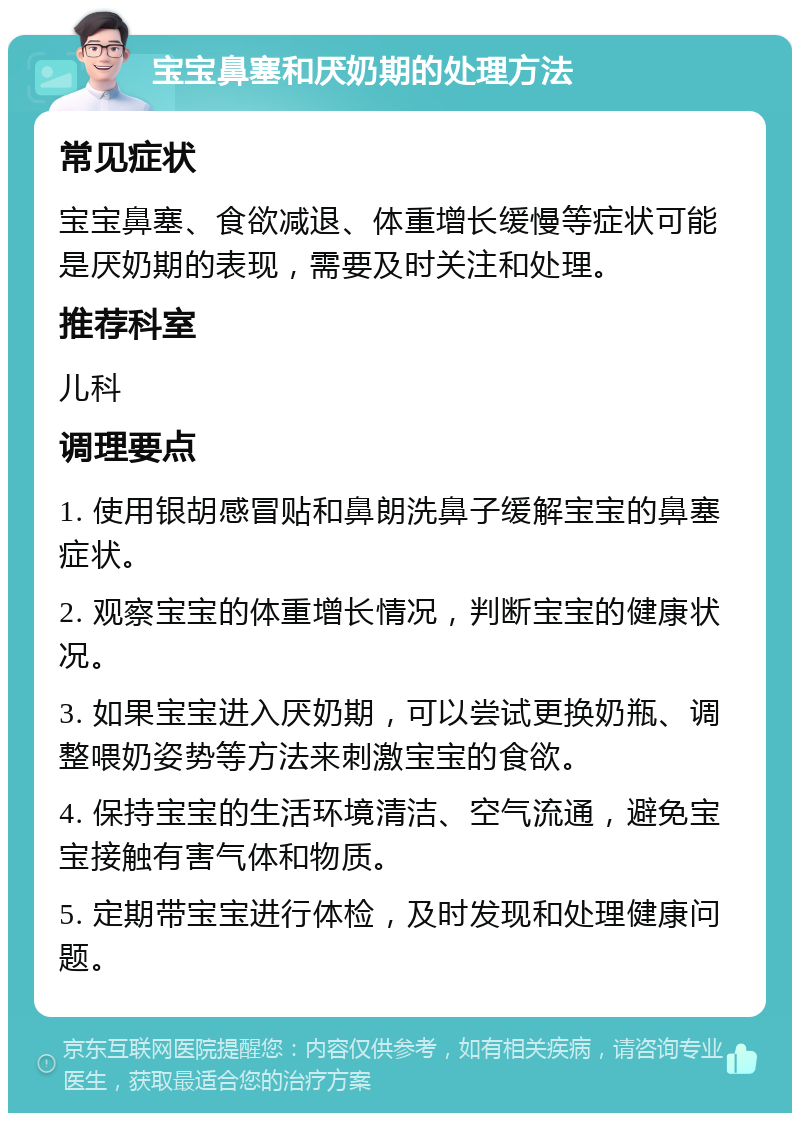 宝宝鼻塞和厌奶期的处理方法 常见症状 宝宝鼻塞、食欲减退、体重增长缓慢等症状可能是厌奶期的表现，需要及时关注和处理。 推荐科室 儿科 调理要点 1. 使用银胡感冒贴和鼻朗洗鼻子缓解宝宝的鼻塞症状。 2. 观察宝宝的体重增长情况，判断宝宝的健康状况。 3. 如果宝宝进入厌奶期，可以尝试更换奶瓶、调整喂奶姿势等方法来刺激宝宝的食欲。 4. 保持宝宝的生活环境清洁、空气流通，避免宝宝接触有害气体和物质。 5. 定期带宝宝进行体检，及时发现和处理健康问题。