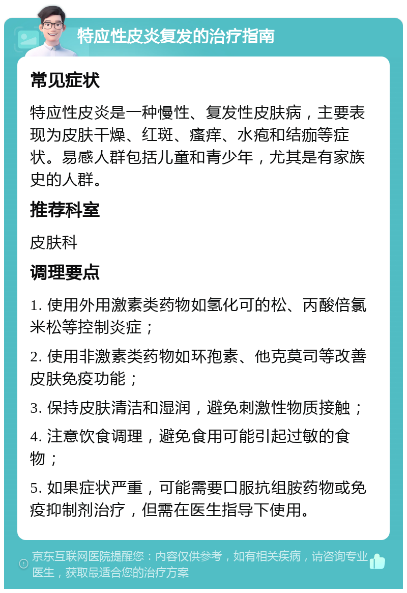 特应性皮炎复发的治疗指南 常见症状 特应性皮炎是一种慢性、复发性皮肤病，主要表现为皮肤干燥、红斑、瘙痒、水疱和结痂等症状。易感人群包括儿童和青少年，尤其是有家族史的人群。 推荐科室 皮肤科 调理要点 1. 使用外用激素类药物如氢化可的松、丙酸倍氯米松等控制炎症； 2. 使用非激素类药物如环孢素、他克莫司等改善皮肤免疫功能； 3. 保持皮肤清洁和湿润，避免刺激性物质接触； 4. 注意饮食调理，避免食用可能引起过敏的食物； 5. 如果症状严重，可能需要口服抗组胺药物或免疫抑制剂治疗，但需在医生指导下使用。