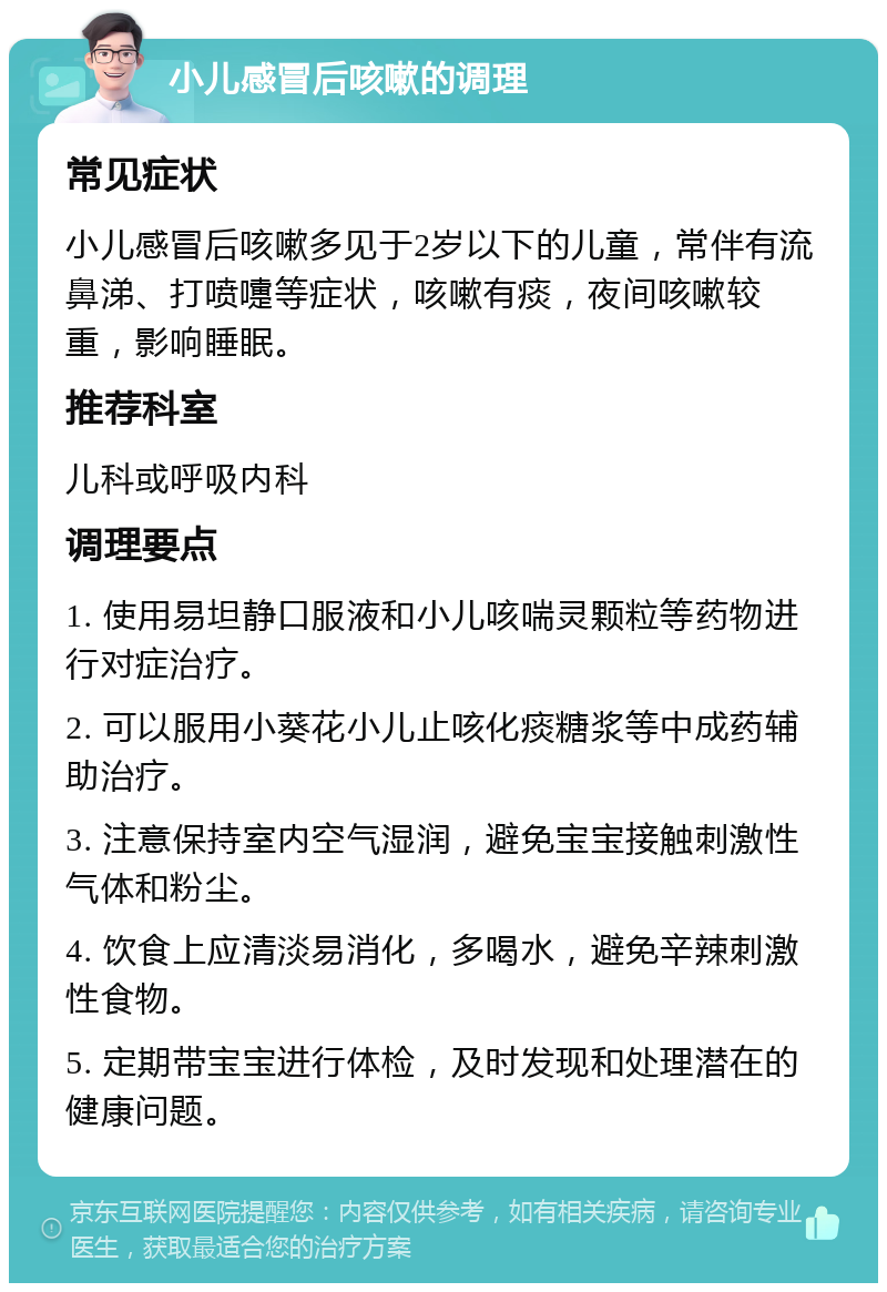 小儿感冒后咳嗽的调理 常见症状 小儿感冒后咳嗽多见于2岁以下的儿童，常伴有流鼻涕、打喷嚏等症状，咳嗽有痰，夜间咳嗽较重，影响睡眠。 推荐科室 儿科或呼吸内科 调理要点 1. 使用易坦静口服液和小儿咳喘灵颗粒等药物进行对症治疗。 2. 可以服用小葵花小儿止咳化痰糖浆等中成药辅助治疗。 3. 注意保持室内空气湿润，避免宝宝接触刺激性气体和粉尘。 4. 饮食上应清淡易消化，多喝水，避免辛辣刺激性食物。 5. 定期带宝宝进行体检，及时发现和处理潜在的健康问题。