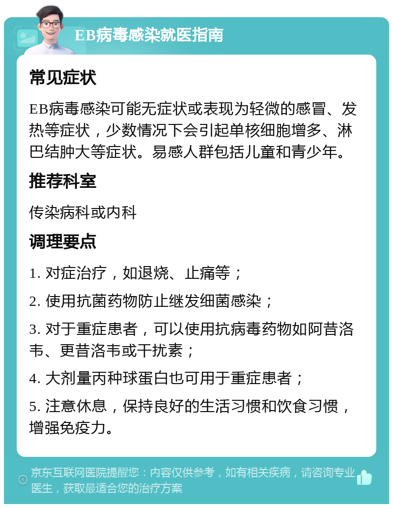 EB病毒感染就医指南 常见症状 EB病毒感染可能无症状或表现为轻微的感冒、发热等症状，少数情况下会引起单核细胞增多、淋巴结肿大等症状。易感人群包括儿童和青少年。 推荐科室 传染病科或内科 调理要点 1. 对症治疗，如退烧、止痛等； 2. 使用抗菌药物防止继发细菌感染； 3. 对于重症患者，可以使用抗病毒药物如阿昔洛韦、更昔洛韦或干扰素； 4. 大剂量丙种球蛋白也可用于重症患者； 5. 注意休息，保持良好的生活习惯和饮食习惯，增强免疫力。