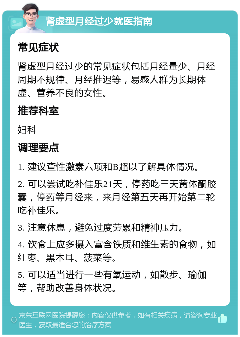 肾虚型月经过少就医指南 常见症状 肾虚型月经过少的常见症状包括月经量少、月经周期不规律、月经推迟等，易感人群为长期体虚、营养不良的女性。 推荐科室 妇科 调理要点 1. 建议查性激素六项和B超以了解具体情况。 2. 可以尝试吃补佳乐21天，停药吃三天黄体酮胶囊，停药等月经来，来月经第五天再开始第二轮吃补佳乐。 3. 注意休息，避免过度劳累和精神压力。 4. 饮食上应多摄入富含铁质和维生素的食物，如红枣、黑木耳、菠菜等。 5. 可以适当进行一些有氧运动，如散步、瑜伽等，帮助改善身体状况。