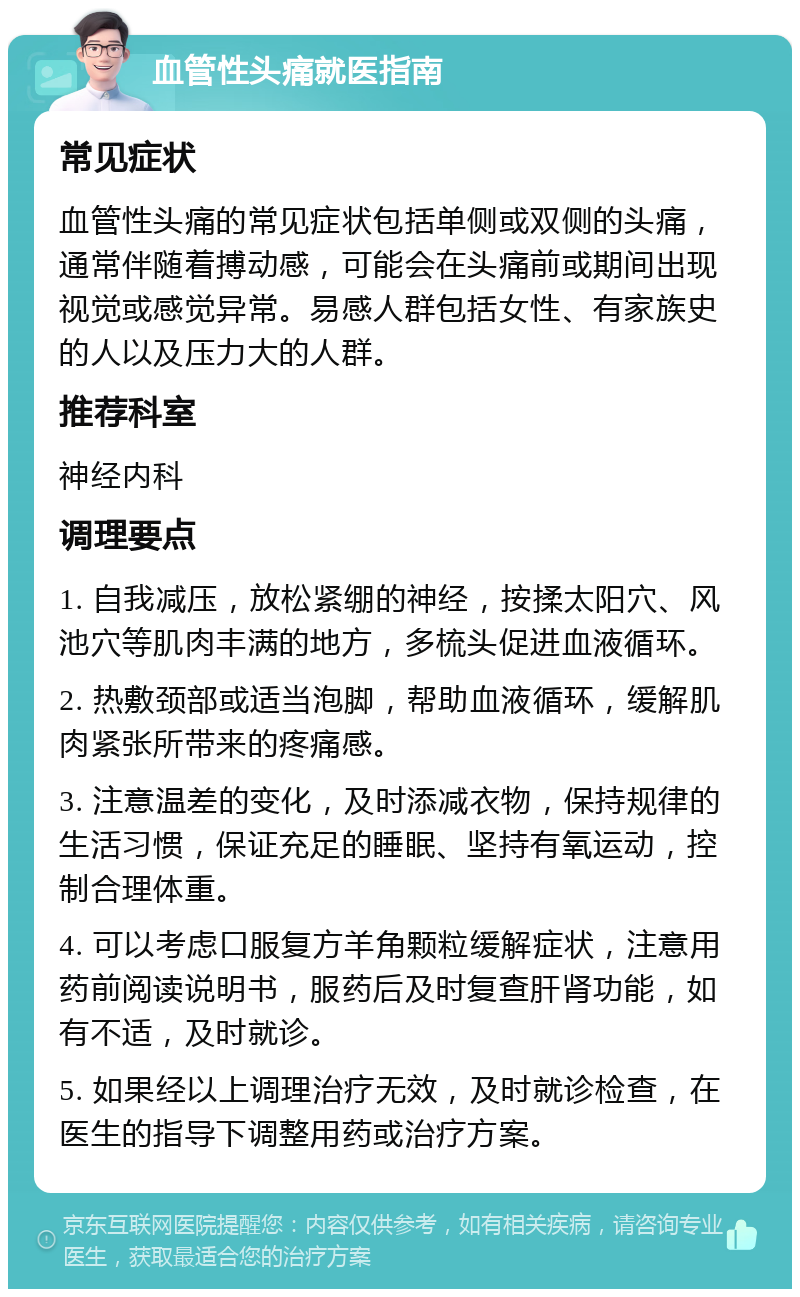 血管性头痛就医指南 常见症状 血管性头痛的常见症状包括单侧或双侧的头痛，通常伴随着搏动感，可能会在头痛前或期间出现视觉或感觉异常。易感人群包括女性、有家族史的人以及压力大的人群。 推荐科室 神经内科 调理要点 1. 自我减压，放松紧绷的神经，按揉太阳穴、风池穴等肌肉丰满的地方，多梳头促进血液循环。 2. 热敷颈部或适当泡脚，帮助血液循环，缓解肌肉紧张所带来的疼痛感。 3. 注意温差的变化，及时添减衣物，保持规律的生活习惯，保证充足的睡眠、坚持有氧运动，控制合理体重。 4. 可以考虑口服复方羊角颗粒缓解症状，注意用药前阅读说明书，服药后及时复查肝肾功能，如有不适，及时就诊。 5. 如果经以上调理治疗无效，及时就诊检查，在医生的指导下调整用药或治疗方案。