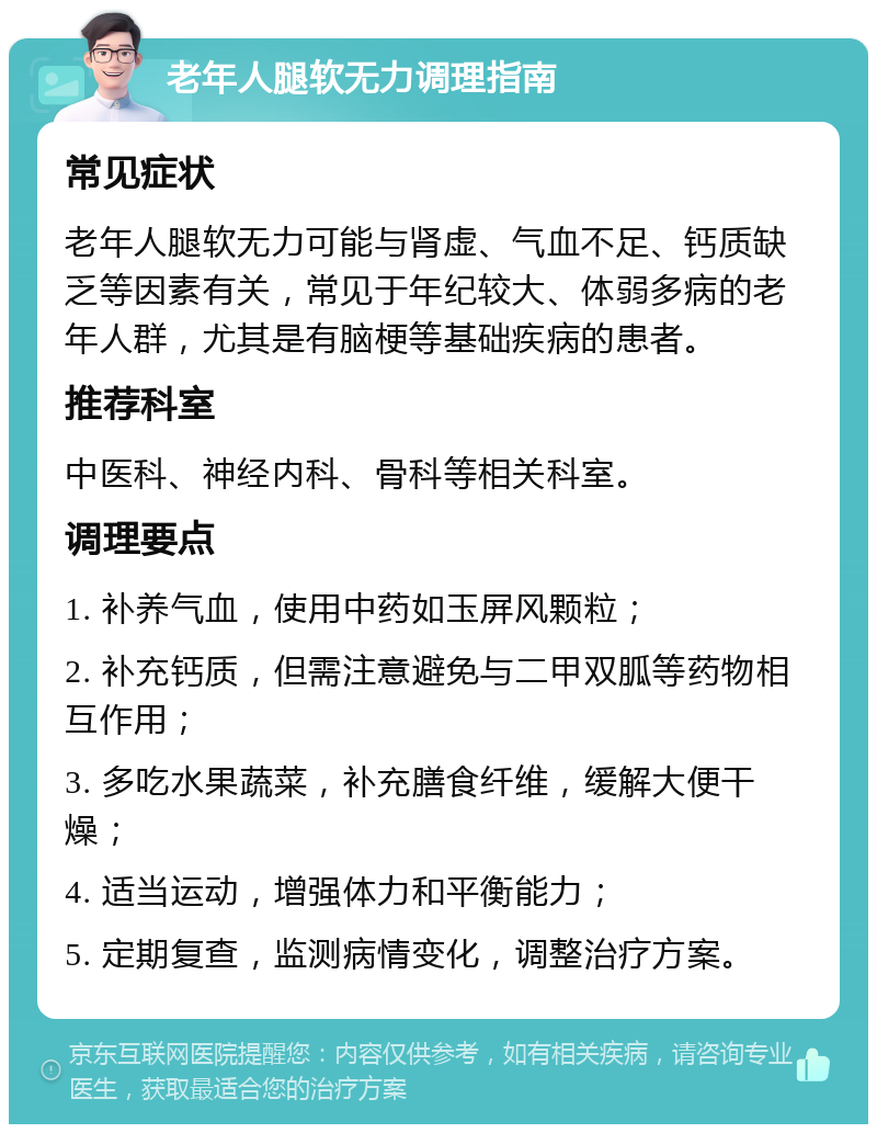 老年人腿软无力调理指南 常见症状 老年人腿软无力可能与肾虚、气血不足、钙质缺乏等因素有关，常见于年纪较大、体弱多病的老年人群，尤其是有脑梗等基础疾病的患者。 推荐科室 中医科、神经内科、骨科等相关科室。 调理要点 1. 补养气血，使用中药如玉屏风颗粒； 2. 补充钙质，但需注意避免与二甲双胍等药物相互作用； 3. 多吃水果蔬菜，补充膳食纤维，缓解大便干燥； 4. 适当运动，增强体力和平衡能力； 5. 定期复查，监测病情变化，调整治疗方案。