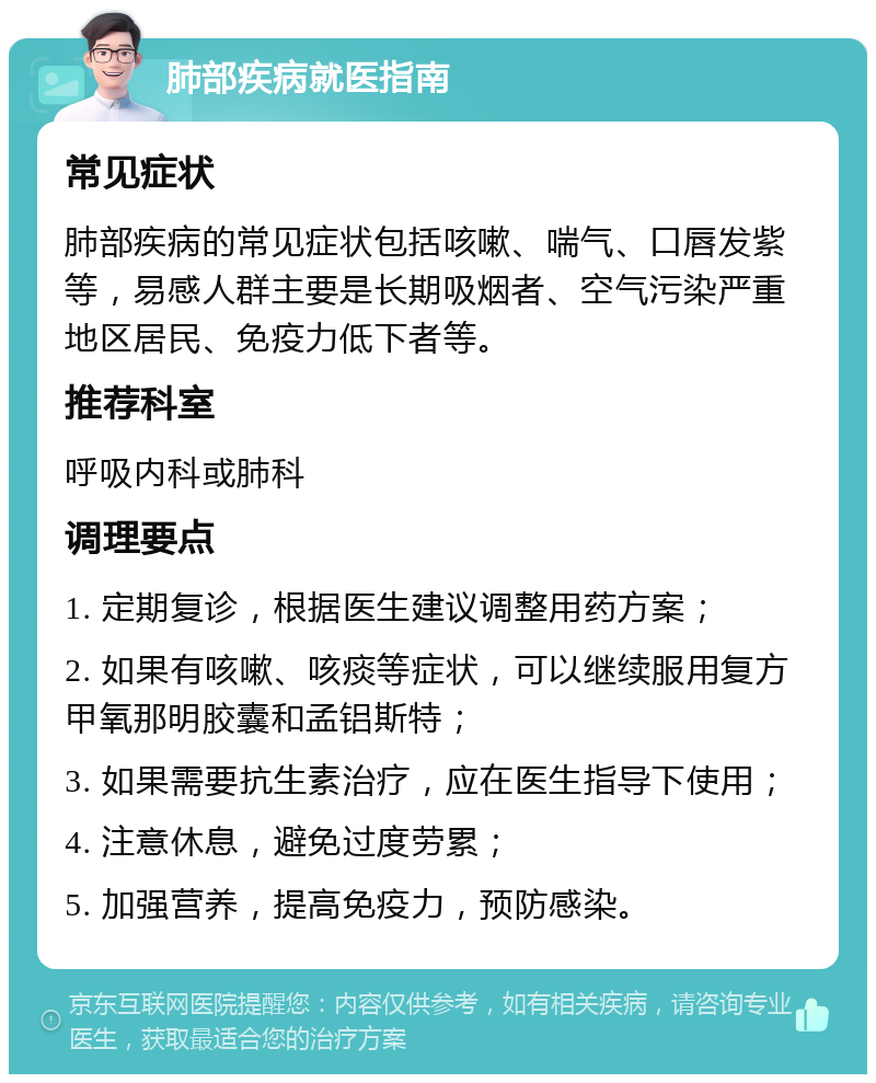 肺部疾病就医指南 常见症状 肺部疾病的常见症状包括咳嗽、喘气、口唇发紫等，易感人群主要是长期吸烟者、空气污染严重地区居民、免疫力低下者等。 推荐科室 呼吸内科或肺科 调理要点 1. 定期复诊，根据医生建议调整用药方案； 2. 如果有咳嗽、咳痰等症状，可以继续服用复方甲氧那明胶囊和孟铝斯特； 3. 如果需要抗生素治疗，应在医生指导下使用； 4. 注意休息，避免过度劳累； 5. 加强营养，提高免疫力，预防感染。