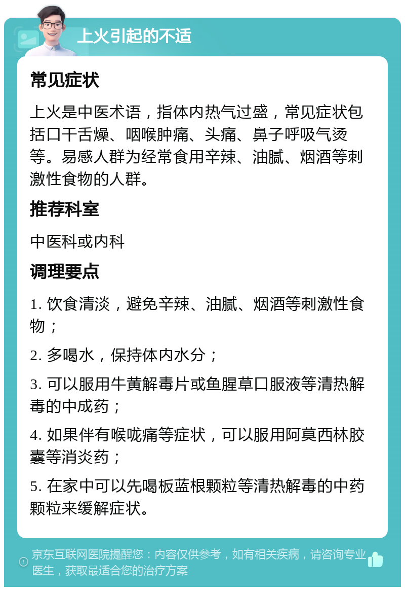 上火引起的不适 常见症状 上火是中医术语，指体内热气过盛，常见症状包括口干舌燥、咽喉肿痛、头痛、鼻子呼吸气烫等。易感人群为经常食用辛辣、油腻、烟酒等刺激性食物的人群。 推荐科室 中医科或内科 调理要点 1. 饮食清淡，避免辛辣、油腻、烟酒等刺激性食物； 2. 多喝水，保持体内水分； 3. 可以服用牛黄解毒片或鱼腥草口服液等清热解毒的中成药； 4. 如果伴有喉咙痛等症状，可以服用阿莫西林胶囊等消炎药； 5. 在家中可以先喝板蓝根颗粒等清热解毒的中药颗粒来缓解症状。