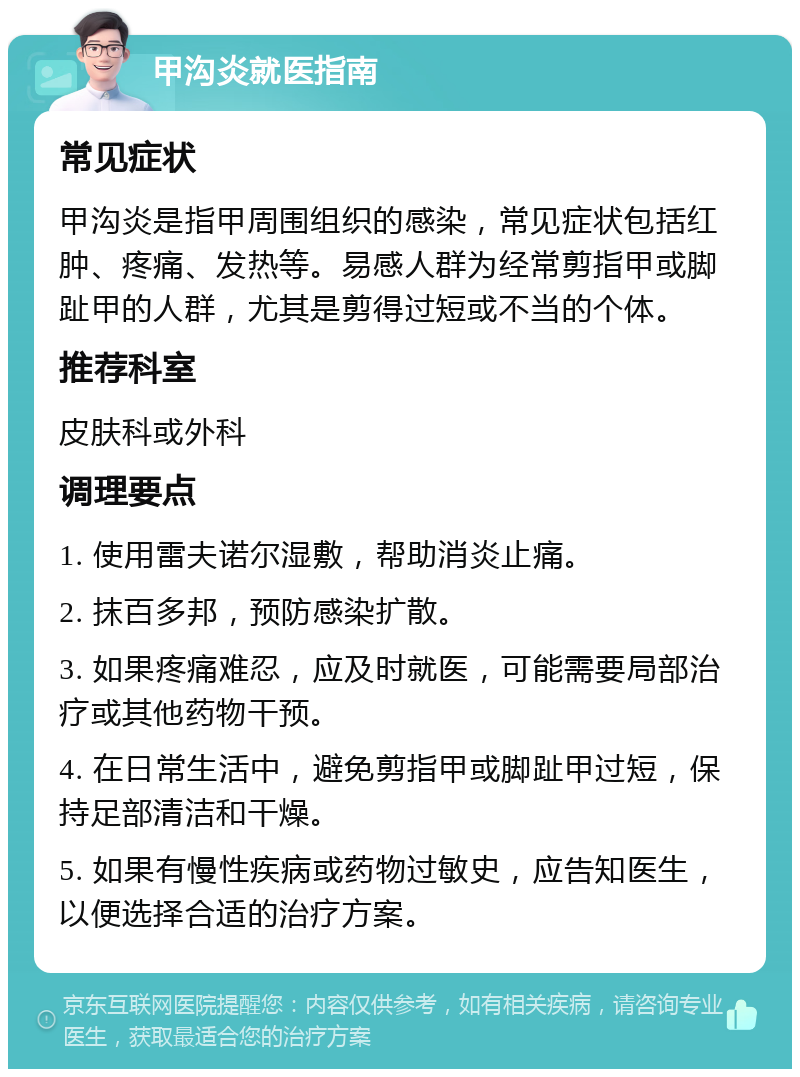 甲沟炎就医指南 常见症状 甲沟炎是指甲周围组织的感染，常见症状包括红肿、疼痛、发热等。易感人群为经常剪指甲或脚趾甲的人群，尤其是剪得过短或不当的个体。 推荐科室 皮肤科或外科 调理要点 1. 使用雷夫诺尔湿敷，帮助消炎止痛。 2. 抹百多邦，预防感染扩散。 3. 如果疼痛难忍，应及时就医，可能需要局部治疗或其他药物干预。 4. 在日常生活中，避免剪指甲或脚趾甲过短，保持足部清洁和干燥。 5. 如果有慢性疾病或药物过敏史，应告知医生，以便选择合适的治疗方案。