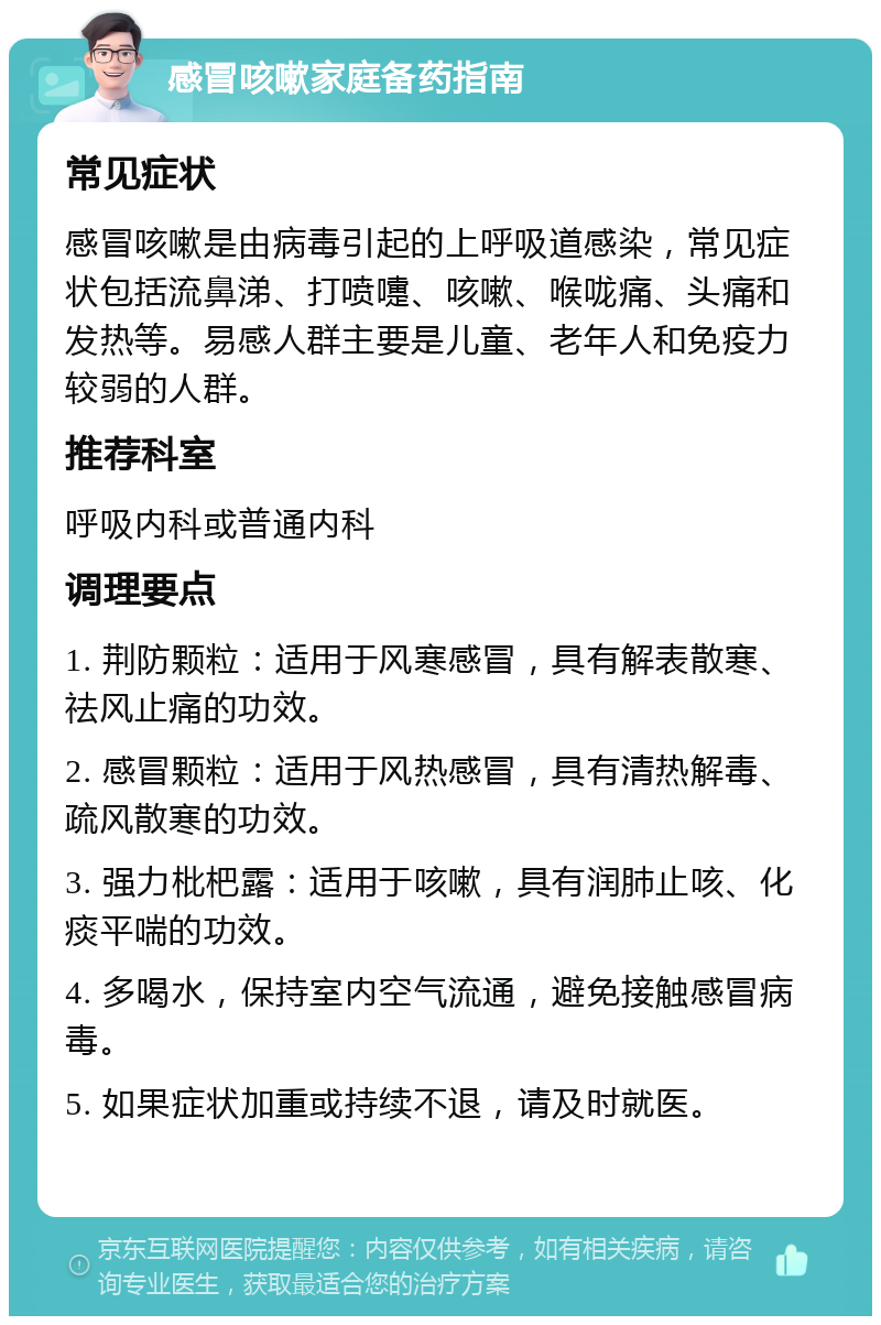 感冒咳嗽家庭备药指南 常见症状 感冒咳嗽是由病毒引起的上呼吸道感染，常见症状包括流鼻涕、打喷嚏、咳嗽、喉咙痛、头痛和发热等。易感人群主要是儿童、老年人和免疫力较弱的人群。 推荐科室 呼吸内科或普通内科 调理要点 1. 荆防颗粒：适用于风寒感冒，具有解表散寒、祛风止痛的功效。 2. 感冒颗粒：适用于风热感冒，具有清热解毒、疏风散寒的功效。 3. 强力枇杷露：适用于咳嗽，具有润肺止咳、化痰平喘的功效。 4. 多喝水，保持室内空气流通，避免接触感冒病毒。 5. 如果症状加重或持续不退，请及时就医。