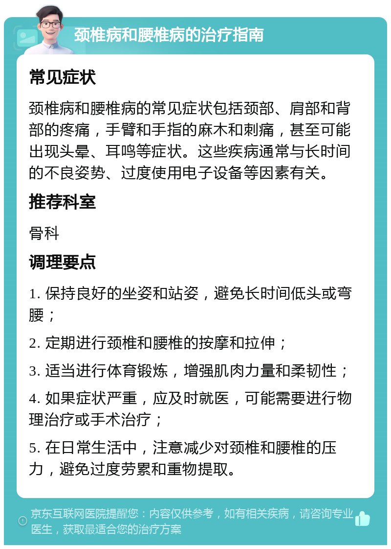 颈椎病和腰椎病的治疗指南 常见症状 颈椎病和腰椎病的常见症状包括颈部、肩部和背部的疼痛，手臂和手指的麻木和刺痛，甚至可能出现头晕、耳鸣等症状。这些疾病通常与长时间的不良姿势、过度使用电子设备等因素有关。 推荐科室 骨科 调理要点 1. 保持良好的坐姿和站姿，避免长时间低头或弯腰； 2. 定期进行颈椎和腰椎的按摩和拉伸； 3. 适当进行体育锻炼，增强肌肉力量和柔韧性； 4. 如果症状严重，应及时就医，可能需要进行物理治疗或手术治疗； 5. 在日常生活中，注意减少对颈椎和腰椎的压力，避免过度劳累和重物提取。