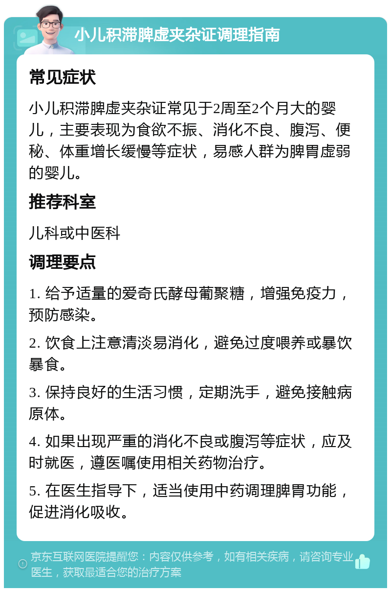 小儿积滞脾虚夹杂证调理指南 常见症状 小儿积滞脾虚夹杂证常见于2周至2个月大的婴儿，主要表现为食欲不振、消化不良、腹泻、便秘、体重增长缓慢等症状，易感人群为脾胃虚弱的婴儿。 推荐科室 儿科或中医科 调理要点 1. 给予适量的爱奇氏酵母葡聚糖，增强免疫力，预防感染。 2. 饮食上注意清淡易消化，避免过度喂养或暴饮暴食。 3. 保持良好的生活习惯，定期洗手，避免接触病原体。 4. 如果出现严重的消化不良或腹泻等症状，应及时就医，遵医嘱使用相关药物治疗。 5. 在医生指导下，适当使用中药调理脾胃功能，促进消化吸收。