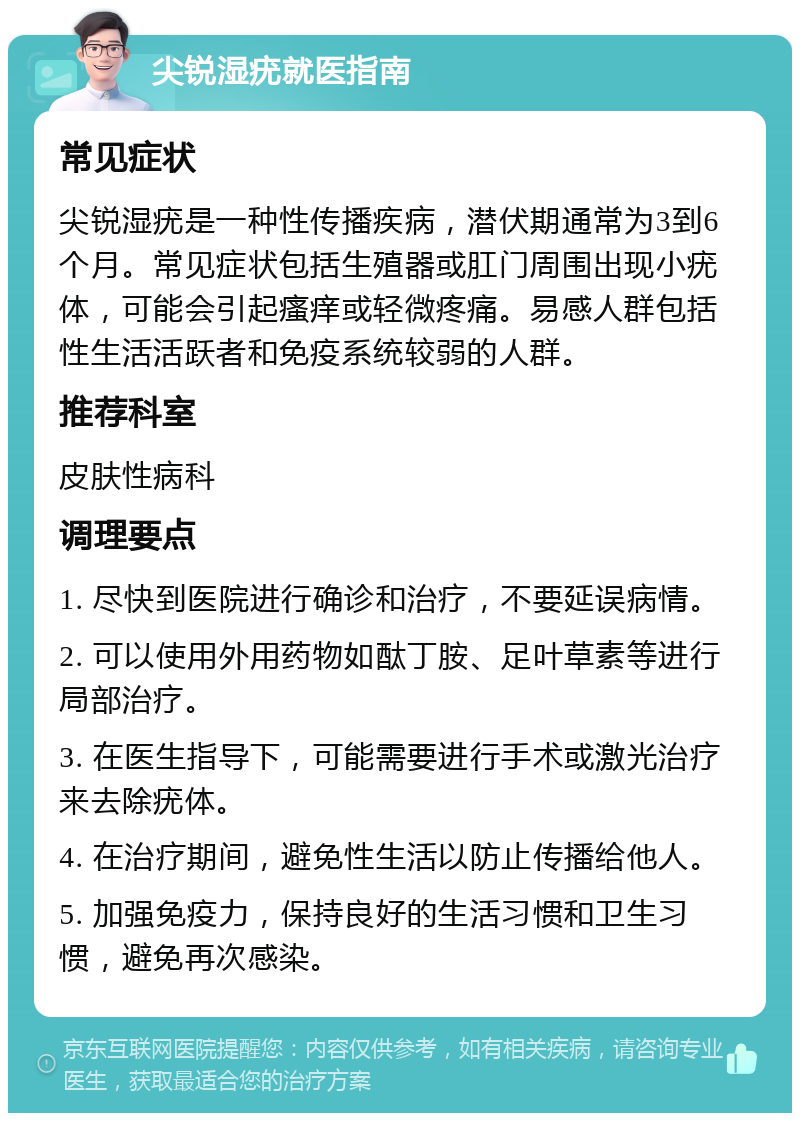 尖锐湿疣就医指南 常见症状 尖锐湿疣是一种性传播疾病，潜伏期通常为3到6个月。常见症状包括生殖器或肛门周围出现小疣体，可能会引起瘙痒或轻微疼痛。易感人群包括性生活活跃者和免疫系统较弱的人群。 推荐科室 皮肤性病科 调理要点 1. 尽快到医院进行确诊和治疗，不要延误病情。 2. 可以使用外用药物如酞丁胺、足叶草素等进行局部治疗。 3. 在医生指导下，可能需要进行手术或激光治疗来去除疣体。 4. 在治疗期间，避免性生活以防止传播给他人。 5. 加强免疫力，保持良好的生活习惯和卫生习惯，避免再次感染。