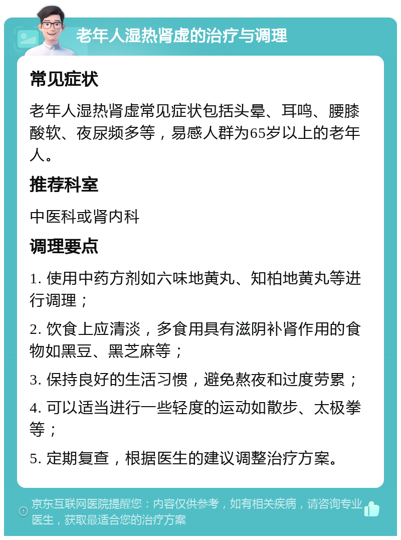 老年人湿热肾虚的治疗与调理 常见症状 老年人湿热肾虚常见症状包括头晕、耳鸣、腰膝酸软、夜尿频多等，易感人群为65岁以上的老年人。 推荐科室 中医科或肾内科 调理要点 1. 使用中药方剂如六味地黄丸、知柏地黄丸等进行调理； 2. 饮食上应清淡，多食用具有滋阴补肾作用的食物如黑豆、黑芝麻等； 3. 保持良好的生活习惯，避免熬夜和过度劳累； 4. 可以适当进行一些轻度的运动如散步、太极拳等； 5. 定期复查，根据医生的建议调整治疗方案。