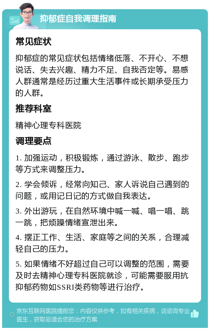 抑郁症自我调理指南 常见症状 抑郁症的常见症状包括情绪低落、不开心、不想说话、失去兴趣、精力不足、自我否定等。易感人群通常是经历过重大生活事件或长期承受压力的人群。 推荐科室 精神心理专科医院 调理要点 1. 加强运动，积极锻炼，通过游泳、散步、跑步等方式来调整压力。 2. 学会倾诉，经常向知己、家人诉说自己遇到的问题，或用记日记的方式做自我表达。 3. 外出游玩，在自然环境中喊一喊、唱一唱、跳一跳，把烦躁情绪宣泄出来。 4. 摆正工作、生活、家庭等之间的关系，合理减轻自己的压力。 5. 如果情绪不好超过自己可以调整的范围，需要及时去精神心理专科医院就诊，可能需要服用抗抑郁药物如SSRI类药物等进行治疗。