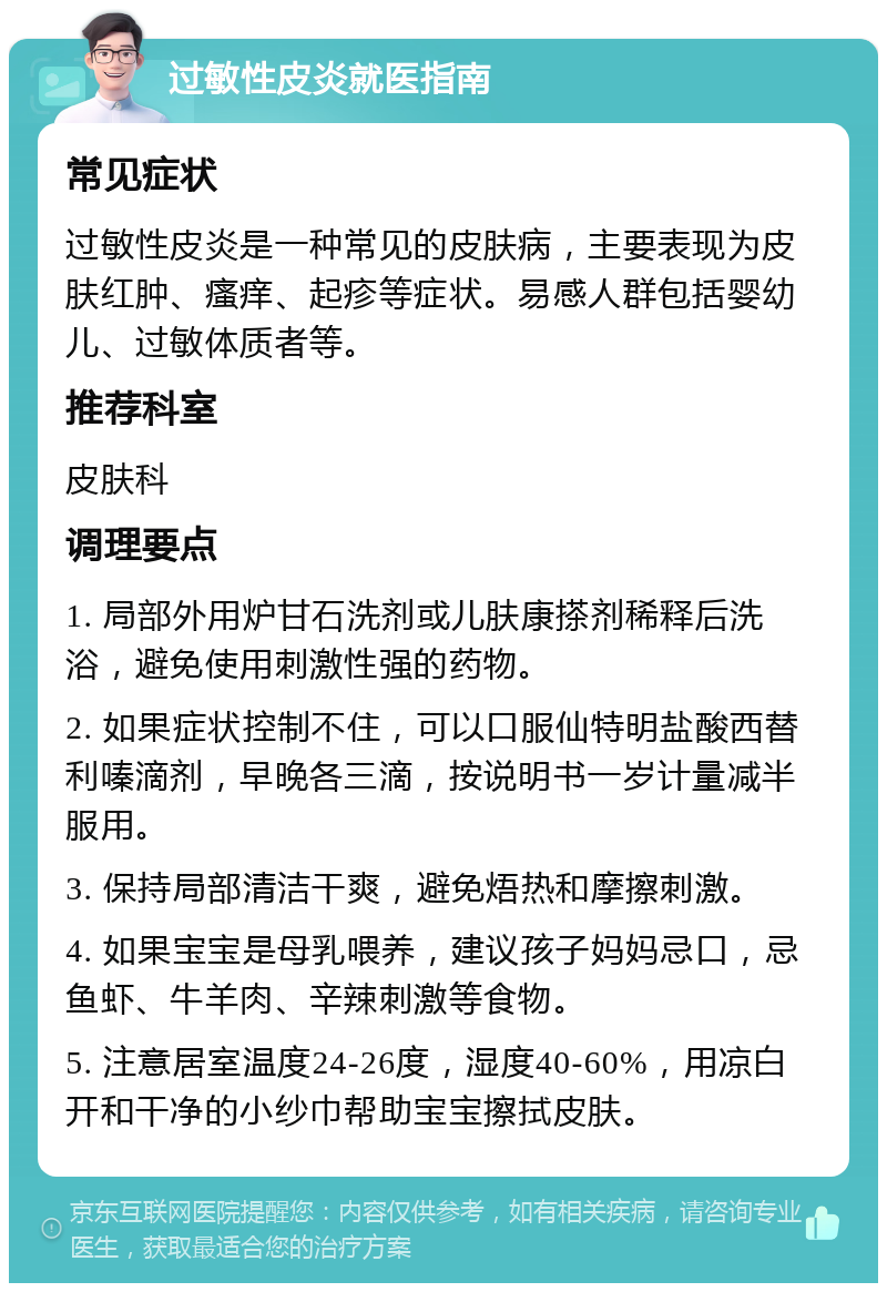 过敏性皮炎就医指南 常见症状 过敏性皮炎是一种常见的皮肤病，主要表现为皮肤红肿、瘙痒、起疹等症状。易感人群包括婴幼儿、过敏体质者等。 推荐科室 皮肤科 调理要点 1. 局部外用炉甘石洗剂或儿肤康搽剂稀释后洗浴，避免使用刺激性强的药物。 2. 如果症状控制不住，可以口服仙特明盐酸西替利嗪滴剂，早晚各三滴，按说明书一岁计量减半服用。 3. 保持局部清洁干爽，避免焐热和摩擦刺激。 4. 如果宝宝是母乳喂养，建议孩子妈妈忌口，忌鱼虾、牛羊肉、辛辣刺激等食物。 5. 注意居室温度24-26度，湿度40-60%，用凉白开和干净的小纱巾帮助宝宝擦拭皮肤。