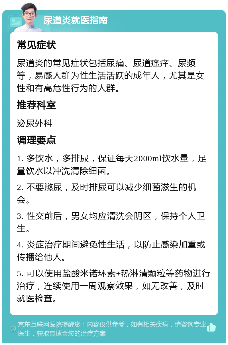 尿道炎就医指南 常见症状 尿道炎的常见症状包括尿痛、尿道瘙痒、尿频等，易感人群为性生活活跃的成年人，尤其是女性和有高危性行为的人群。 推荐科室 泌尿外科 调理要点 1. 多饮水，多排尿，保证每天2000ml饮水量，足量饮水以冲洗清除细菌。 2. 不要憋尿，及时排尿可以减少细菌滋生的机会。 3. 性交前后，男女均应清洗会阴区，保持个人卫生。 4. 炎症治疗期间避免性生活，以防止感染加重或传播给他人。 5. 可以使用盐酸米诺环素+热淋清颗粒等药物进行治疗，连续使用一周观察效果，如无改善，及时就医检查。