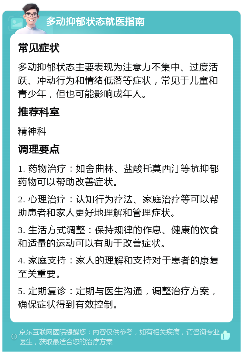 多动抑郁状态就医指南 常见症状 多动抑郁状态主要表现为注意力不集中、过度活跃、冲动行为和情绪低落等症状，常见于儿童和青少年，但也可能影响成年人。 推荐科室 精神科 调理要点 1. 药物治疗：如舍曲林、盐酸托莫西汀等抗抑郁药物可以帮助改善症状。 2. 心理治疗：认知行为疗法、家庭治疗等可以帮助患者和家人更好地理解和管理症状。 3. 生活方式调整：保持规律的作息、健康的饮食和适量的运动可以有助于改善症状。 4. 家庭支持：家人的理解和支持对于患者的康复至关重要。 5. 定期复诊：定期与医生沟通，调整治疗方案，确保症状得到有效控制。