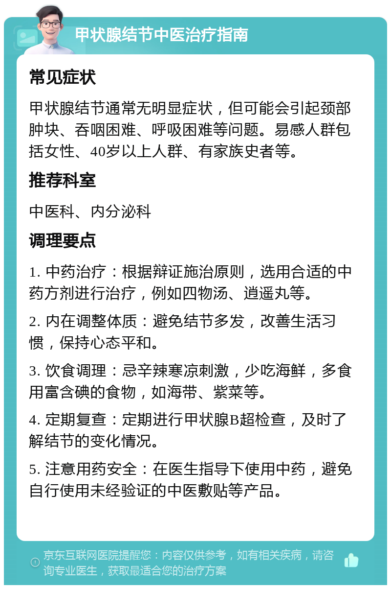 甲状腺结节中医治疗指南 常见症状 甲状腺结节通常无明显症状，但可能会引起颈部肿块、吞咽困难、呼吸困难等问题。易感人群包括女性、40岁以上人群、有家族史者等。 推荐科室 中医科、内分泌科 调理要点 1. 中药治疗：根据辩证施治原则，选用合适的中药方剂进行治疗，例如四物汤、逍遥丸等。 2. 内在调整体质：避免结节多发，改善生活习惯，保持心态平和。 3. 饮食调理：忌辛辣寒凉刺激，少吃海鲜，多食用富含碘的食物，如海带、紫菜等。 4. 定期复查：定期进行甲状腺B超检查，及时了解结节的变化情况。 5. 注意用药安全：在医生指导下使用中药，避免自行使用未经验证的中医敷贴等产品。