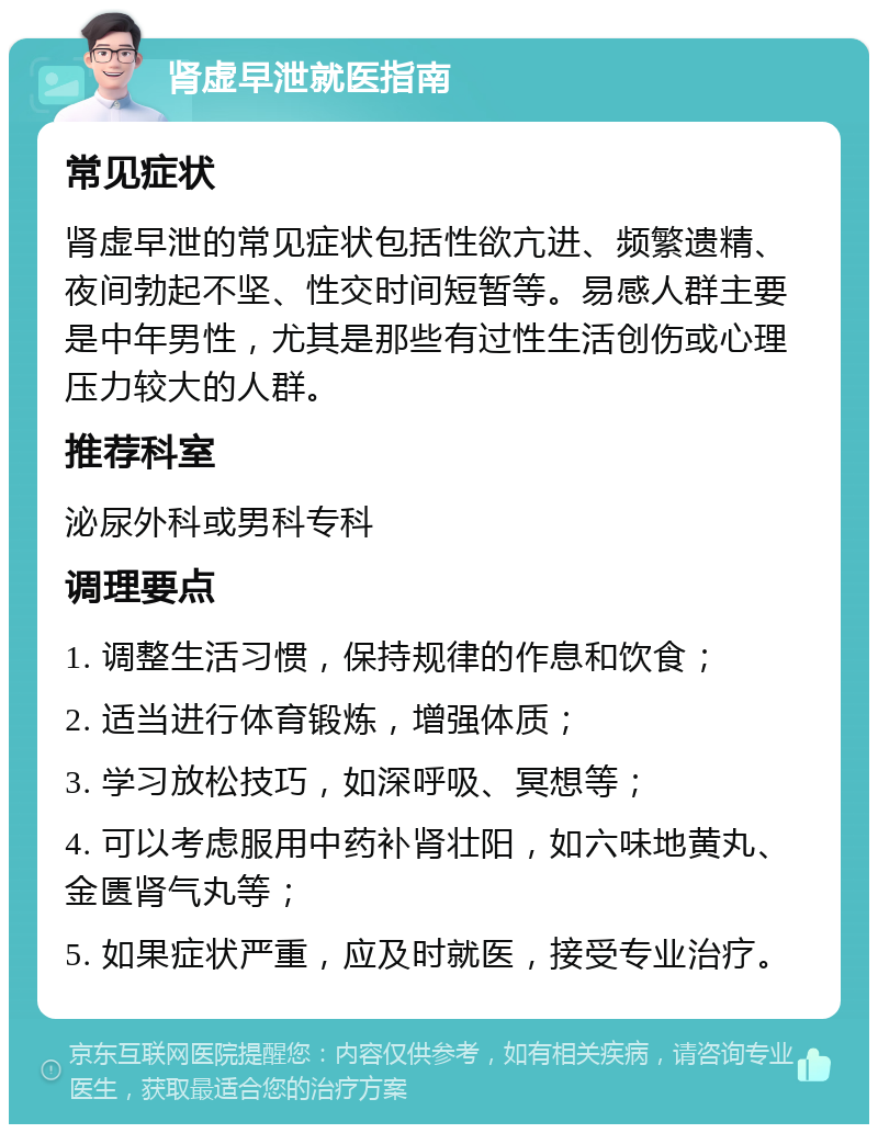 肾虚早泄就医指南 常见症状 肾虚早泄的常见症状包括性欲亢进、频繁遗精、夜间勃起不坚、性交时间短暂等。易感人群主要是中年男性，尤其是那些有过性生活创伤或心理压力较大的人群。 推荐科室 泌尿外科或男科专科 调理要点 1. 调整生活习惯，保持规律的作息和饮食； 2. 适当进行体育锻炼，增强体质； 3. 学习放松技巧，如深呼吸、冥想等； 4. 可以考虑服用中药补肾壮阳，如六味地黄丸、金匮肾气丸等； 5. 如果症状严重，应及时就医，接受专业治疗。